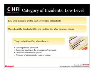 EC-Council
Copyright © by EC-Council
All Rights Reserved. Reproduction is Strictly Prohibited
Category of Incidents: Low Level
• Loss of personal password
• Suspected sharing of the organization’s accounts
• Unsuccessful scans and probes
• Presence of any computer virus or worms
They can be identified when there is:
Low level incidents are the least severe kind of incidents
They should be handled within one working day after the event occurs
 