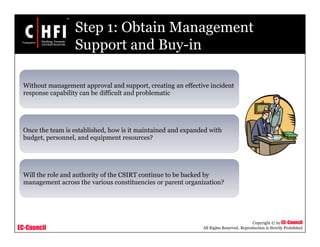 EC-Council
Copyright © by EC-Council
All Rights Reserved. Reproduction is Strictly Prohibited
Step 1: Obtain Management
Support and Buy-in
Without management approval and support, creating an effective incident
response capability can be difficult and problematic
Once the team is established, how is it maintained and expanded with
budget, personnel, and equipment resources?
Will the role and authority of the CSIRT continue to be backed by
management across the various constituencies or parent organization?
 