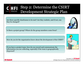 EC-Council
Copyright © by EC-Council
All Rights Reserved. Reproduction is Strictly Prohibited
Step 2: Determine the CSIRT
Development Strategic Plan
Are there specific timeframes to be met? Are they realistic, and if not, can
they be changed?
Is there a project group? Where do the group members come from?
How do you let the organization know about the development of the CSIRT?
If you have a project team, how do you record and communicate the
information you are collecting, especially if the team is geographically
dispersed?
 
