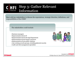 EC-Council
Copyright © by EC-Council
All Rights Reserved. Reproduction is Strictly Prohibited
Step 3: Gather Relevant
Information
• Business managers
• Representatives from IT
• Representatives from the legal department
• Representatives from human resources
• Representatives from public relations
• Any existing security groups, including physical security
• Audit and risk management specialists
The stakeholders could include:
Meet with key stakeholders to discuss the expectations, strategic direction, definitions, and
responsibilities of the CSIRT
 