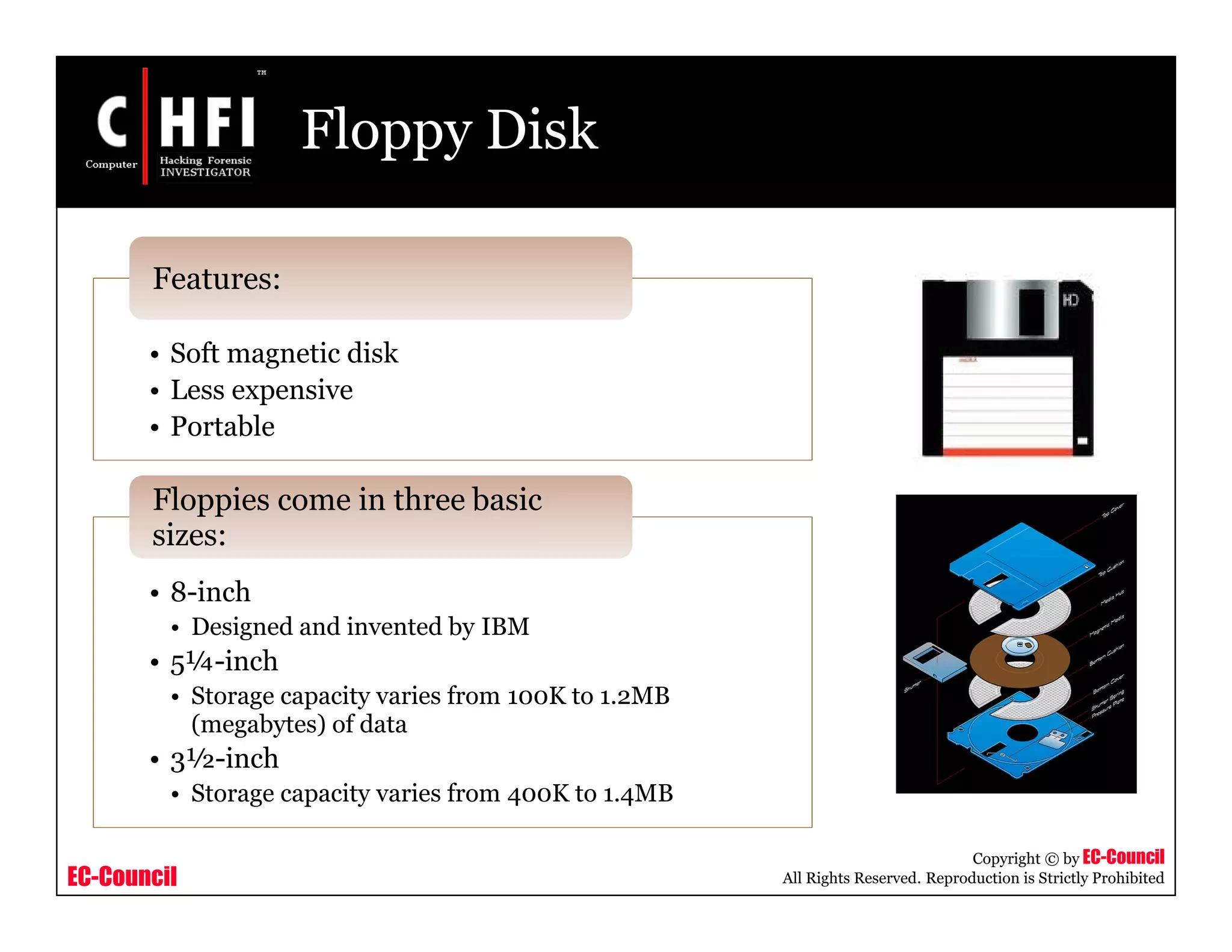 EC-Council
Copyright © by EC-Council
All Rights Reserved. Reproduction is Strictly Prohibited
Floppy Disk
• Soft magnetic disk
• Less expensive
• Portable
Features:
• 8-inch
• Designed and invented by IBM
• 5¼-inch
• Storage capacity varies from 100K to 1.2MB
(megabytes) of data
• 3½-inch
• Storage capacity varies from 400K to 1.4MB
Floppies come in three basic
sizes:
 