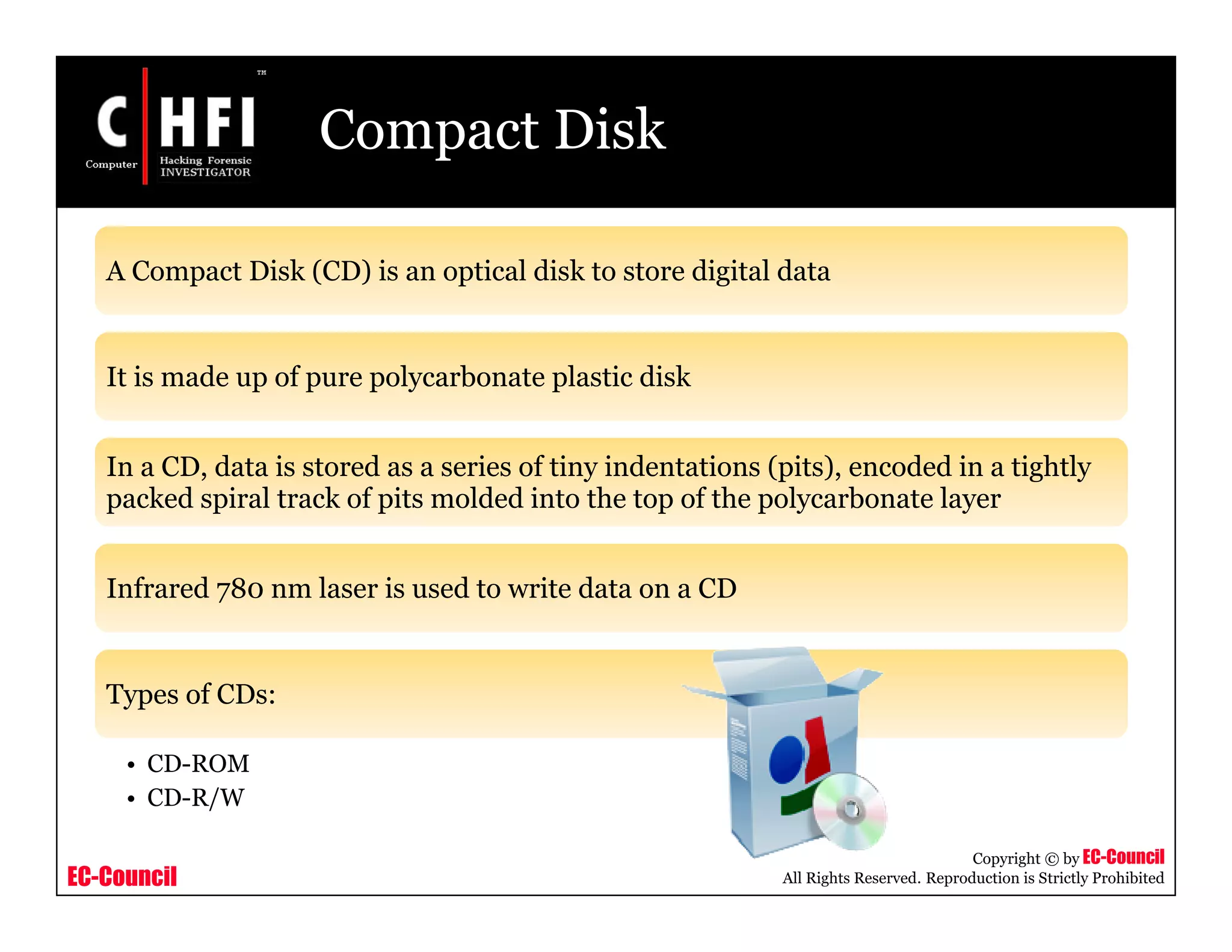 EC-Council
Copyright © by EC-Council
All Rights Reserved. Reproduction is Strictly Prohibited
Compact Disk
A Compact Disk (CD) is an optical disk to store digital data
It is made up of pure polycarbonate plastic disk
In a CD, data is stored as a series of tiny indentations (pits), encoded in a tightly
packed spiral track of pits molded into the top of the polycarbonate layer
Infrared 780 nm laser is used to write data on a CD
Types of CDs:
• CD-ROM
• CD-R/W
 