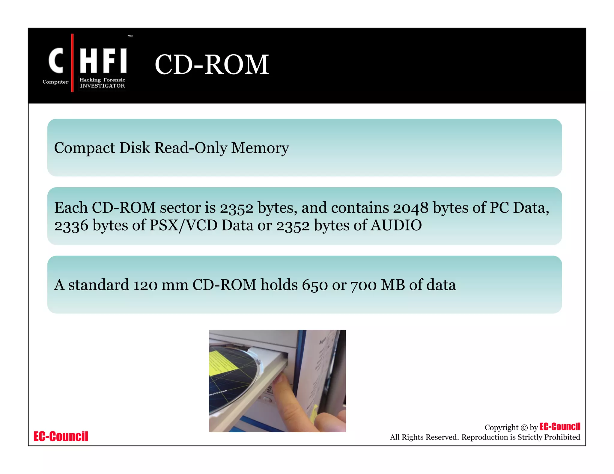 EC-Council
Copyright © by EC-Council
All Rights Reserved. Reproduction is Strictly Prohibited
CD-ROM
Compact Disk Read-Only Memory
Each CD-ROM sector is 2352 bytes, and contains 2048 bytes of PC Data,
2336 bytes of PSX/VCD Data or 2352 bytes of AUDIO
A standard 120 mm CD-ROM holds 650 or 700 MB of data
 