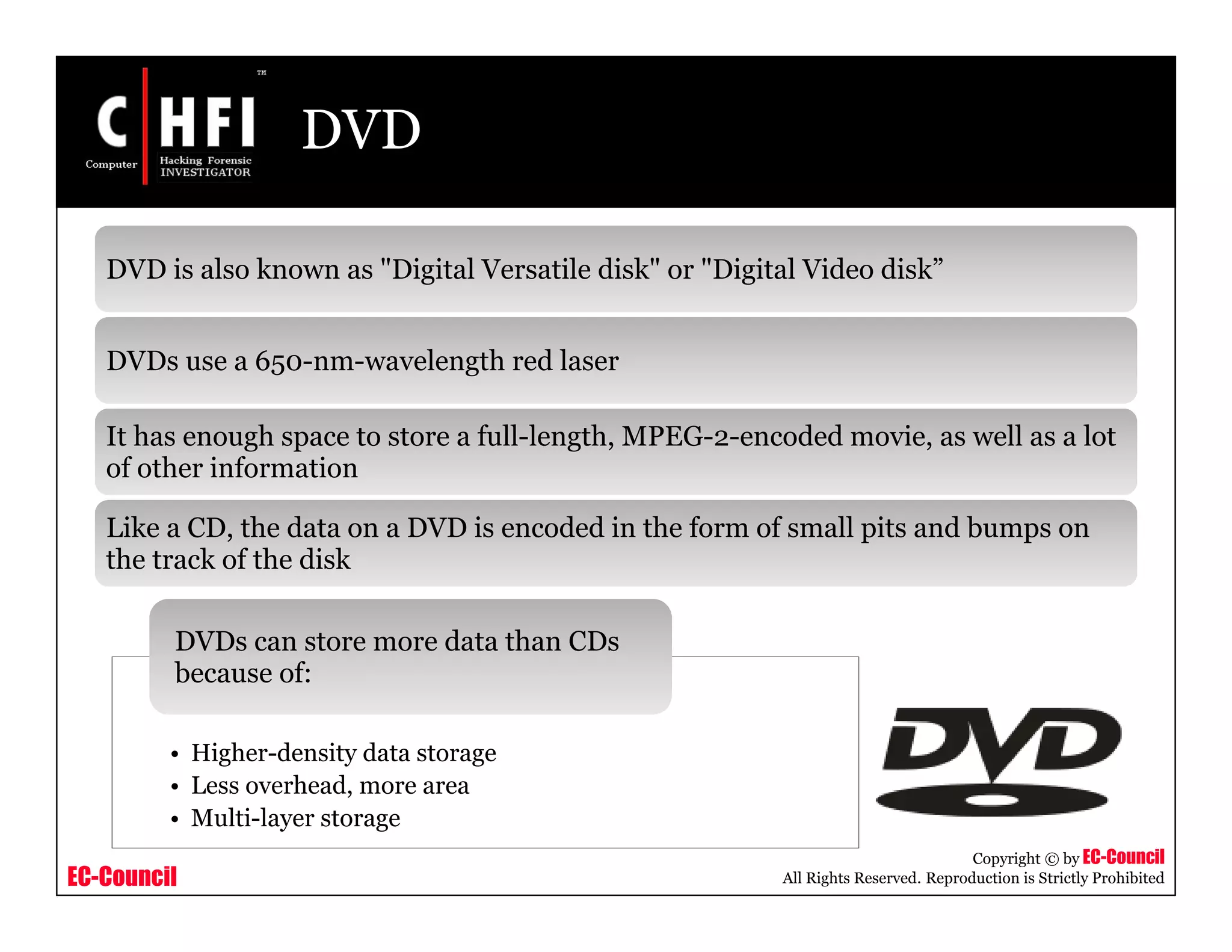 EC-Council
Copyright © by EC-Council
All Rights Reserved. Reproduction is Strictly Prohibited
DVD
DVD is also known as "Digital Versatile disk" or "Digital Video disk”
DVDs use a 650-nm-wavelength red laser
It has enough space to store a full-length, MPEG-2-encoded movie, as well as a lot
of other information
Like a CD, the data on a DVD is encoded in the form of small pits and bumps on
the track of the disk
• Higher-density data storage
• Less overhead, more area
• Multi-layer storage
DVDs can store more data than CDs
because of:
 