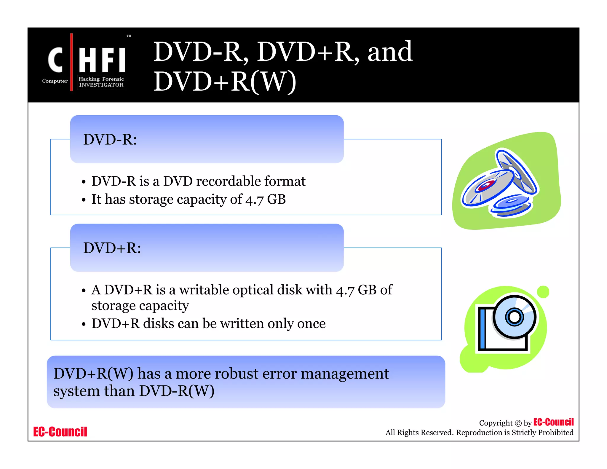 EC-Council
Copyright © by EC-Council
All Rights Reserved. Reproduction is Strictly Prohibited
DVD-R, DVD+R, and
DVD+R(W)
• DVD-R is a DVD recordable format
• It has storage capacity of 4.7 GB
DVD-R:
• A DVD+R is a writable optical disk with 4.7 GB of
storage capacity
• DVD+R disks can be written only once
DVD+R:
DVD+R(W) has a more robust error management
system than DVD-R(W)
 