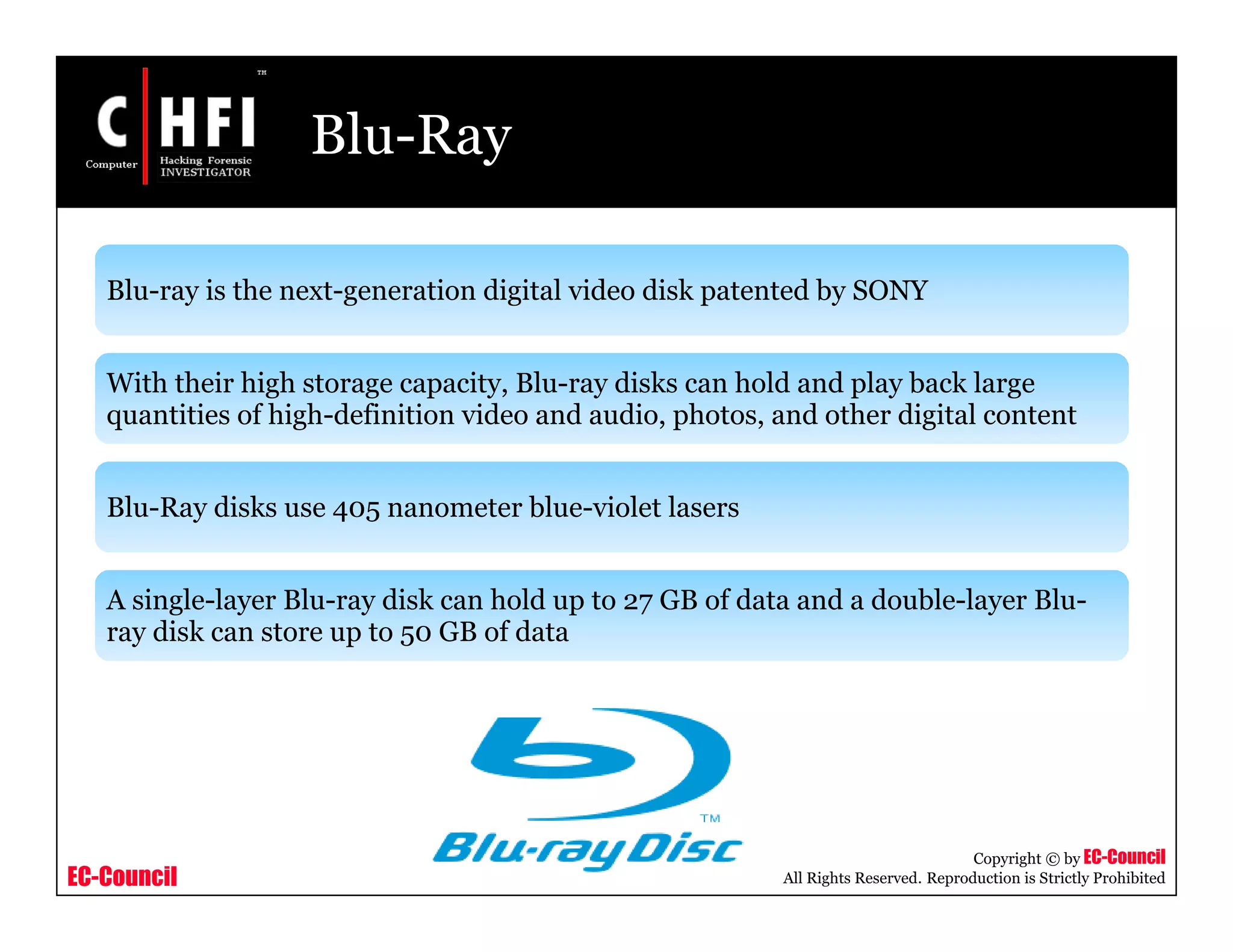 EC-Council
Copyright © by EC-Council
All Rights Reserved. Reproduction is Strictly Prohibited
Blu-Ray
Blu-ray is the next-generation digital video disk patented by SONY
With their high storage capacity, Blu-ray disks can hold and play back large
quantities of high-definition video and audio, photos, and other digital content
Blu-Ray disks use 405 nanometer blue-violet lasers
A single-layer Blu-ray disk can hold up to 27 GB of data and a double-layer Blu-
ray disk can store up to 50 GB of data
 