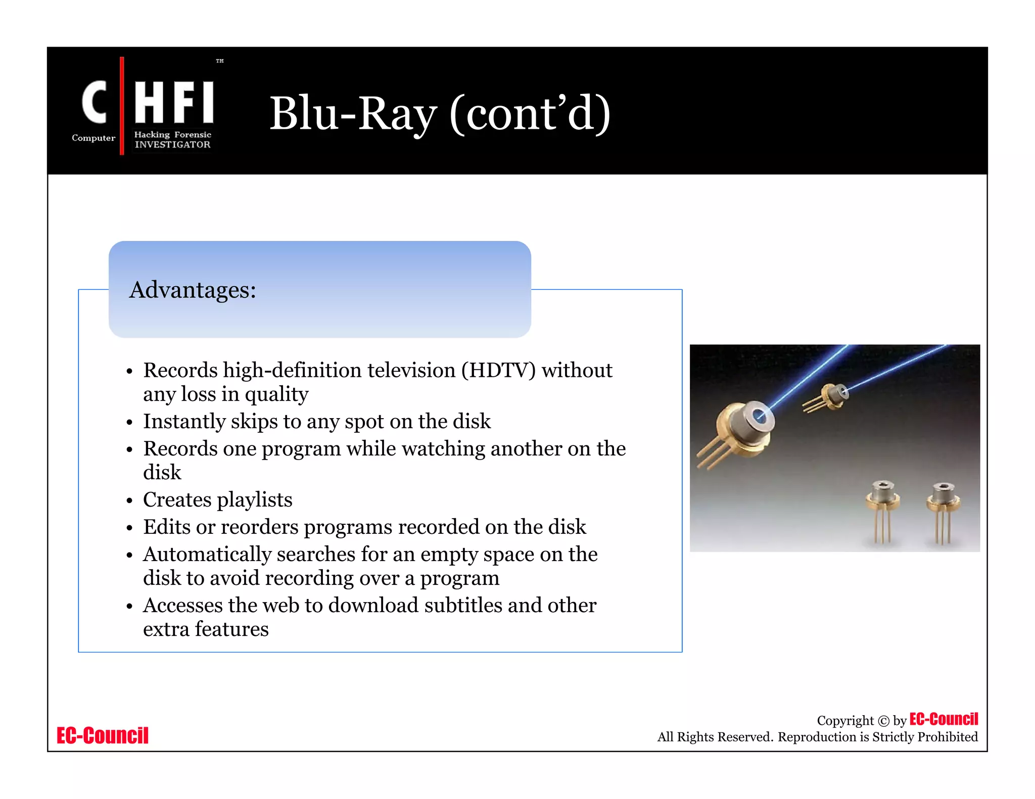 EC-Council
Copyright © by EC-Council
All Rights Reserved. Reproduction is Strictly Prohibited
Blu-Ray (cont’d)
• Records high-definition television (HDTV) without
any loss in quality
• Instantly skips to any spot on the disk
• Records one program while watching another on the
disk
• Creates playlists
• Edits or reorders programs recorded on the disk
• Automatically searches for an empty space on the
disk to avoid recording over a program
• Accesses the web to download subtitles and other
extra features
Advantages:
 