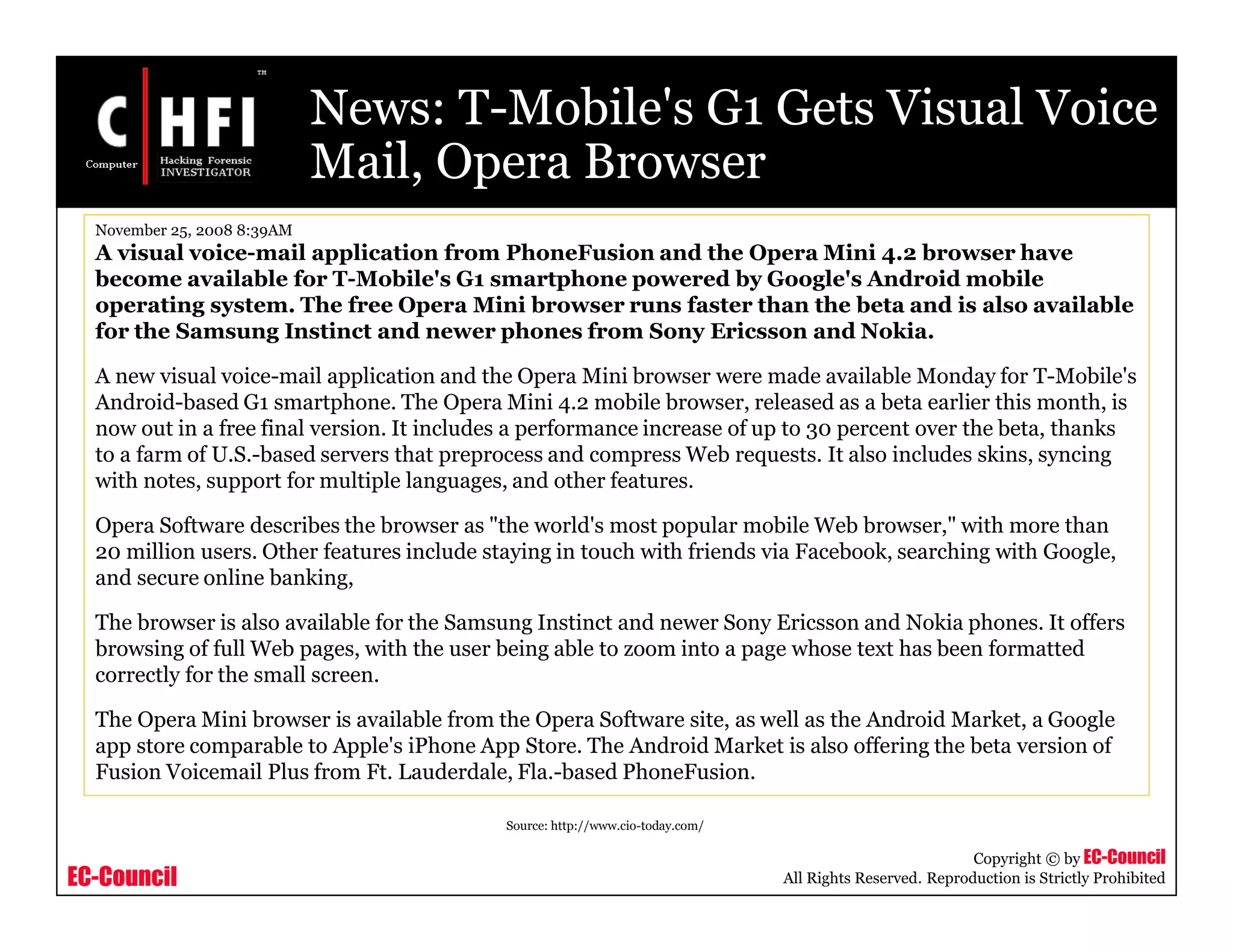 EC-Council
Copyright © by EC-Council
All Rights Reserved. Reproduction is Strictly Prohibited
News: T-Mobile's G1 Gets Visual Voice
Mail, Opera Browser
Source: http://www.cio-today.com/
November 25, 2008 8:39AM
A visual voice-mail application from PhoneFusion and the Opera Mini 4.2 browser have
become available for T-Mobile's G1 smartphone powered by Google's Android mobile
operating system. The free Opera Mini browser runs faster than the beta and is also available
for the Samsung Instinct and newer phones from Sony Ericsson and Nokia.
A new visual voice-mail application and the Opera Mini browser were made available Monday for T-Mobile's
Android-based G1 smartphone. The Opera Mini 4.2 mobile browser, released as a beta earlier this month, is
now out in a free final version. It includes a performance increase of up to 30 percent over the beta, thanks
to a farm of U.S.-based servers that preprocess and compress Web requests. It also includes skins, syncing
with notes, support for multiple languages, and other features.
Opera Software describes the browser as "the world's most popular mobile Web browser," with more than
20 million users. Other features include staying in touch with friends via Facebook, searching with Google,
and secure online banking,
The browser is also available for the Samsung Instinct and newer Sony Ericsson and Nokia phones. It offers
browsing of full Web pages, with the user being able to zoom into a page whose text has been formatted
correctly for the small screen.
The Opera Mini browser is available from the Opera Software site, as well as the Android Market, a Google
app store comparable to Apple's iPhone App Store. The Android Market is also offering the beta version of
Fusion Voicemail Plus from Ft. Lauderdale, Fla.-based PhoneFusion.
 