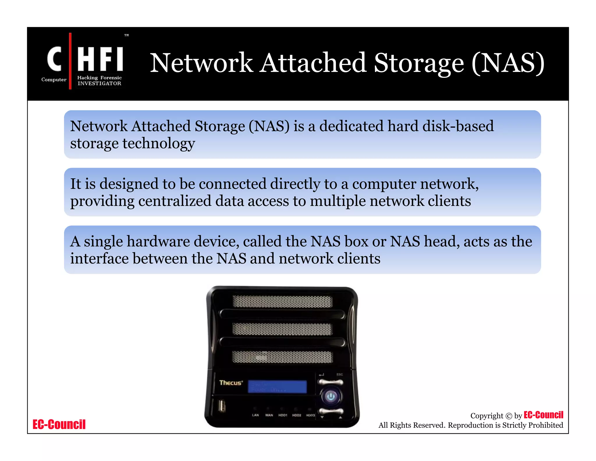 EC-Council
Copyright © by EC-Council
All Rights Reserved. Reproduction is Strictly Prohibited
Network Attached Storage (NAS)
Network Attached Storage (NAS) is a dedicated hard disk-based
storage technology
It is designed to be connected directly to a computer network,
providing centralized data access to multiple network clients
A single hardware device, called the NAS box or NAS head, acts as the
interface between the NAS and network clients
 