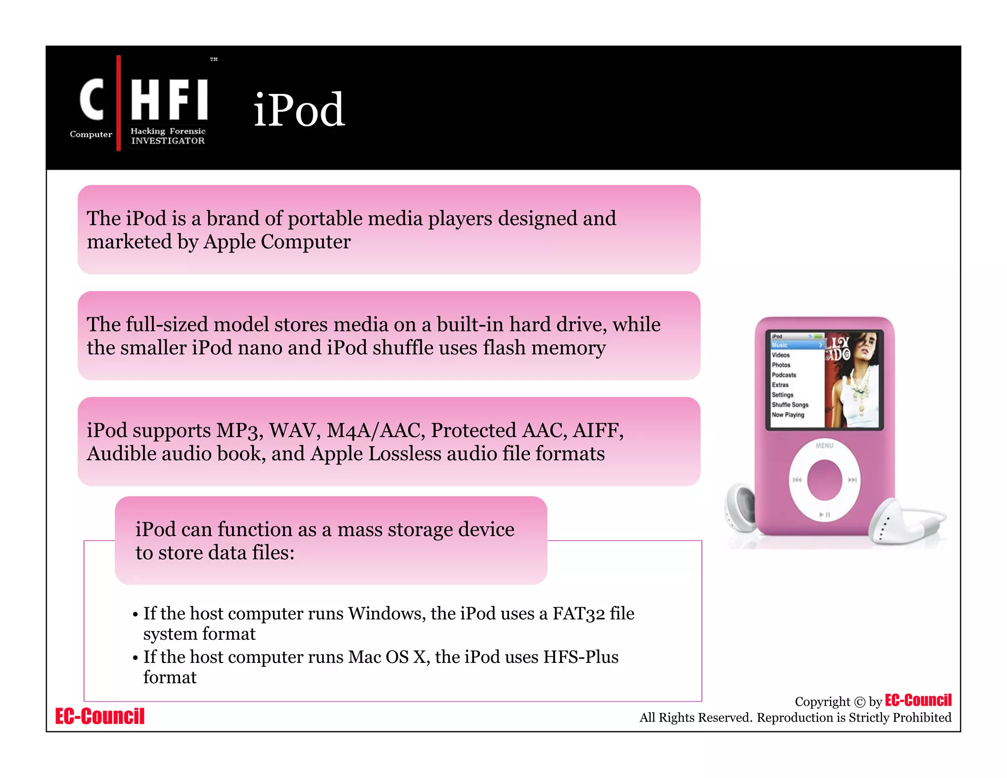 EC-Council
Copyright © by EC-Council
All Rights Reserved. Reproduction is Strictly Prohibited
iPod
The iPod is a brand of portable media players designed and
marketed by Apple Computer
The full-sized model stores media on a built-in hard drive, while
the smaller iPod nano and iPod shuffle uses flash memory
iPod supports MP3, WAV, M4A/AAC, Protected AAC, AIFF,
Audible audio book, and Apple Lossless audio file formats
• If the host computer runs Windows, the iPod uses a FAT32 file
system format
• If the host computer runs Mac OS X, the iPod uses HFS-Plus
format
iPod can function as a mass storage device
to store data files:
 