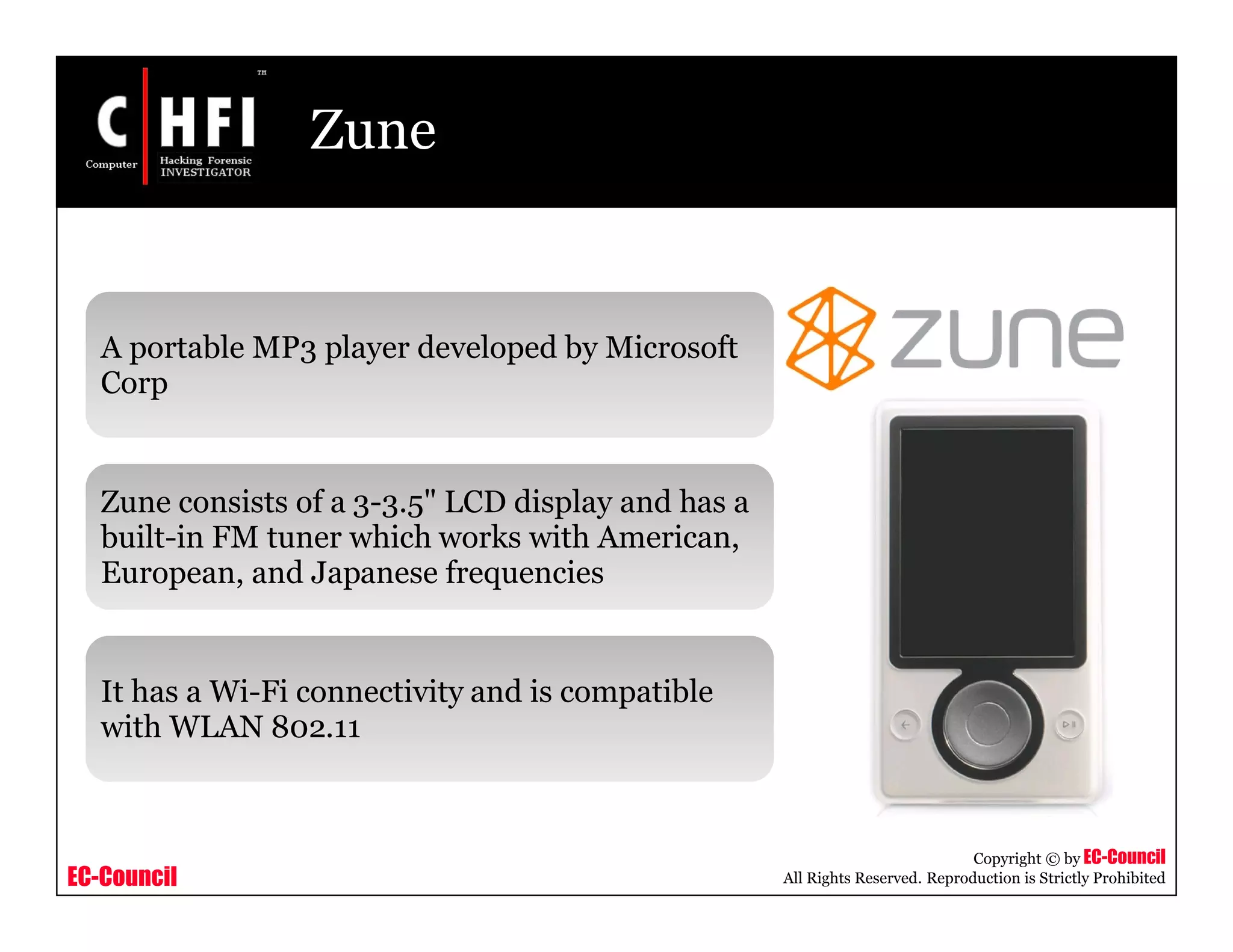 EC-Council
Copyright © by EC-Council
All Rights Reserved. Reproduction is Strictly Prohibited
Zune
A portable MP3 player developed by Microsoft
Corp
Zune consists of a 3-3.5" LCD display and has a
built-in FM tuner which works with American,
European, and Japanese frequencies
It has a Wi-Fi connectivity and is compatible
with WLAN 802.11
 