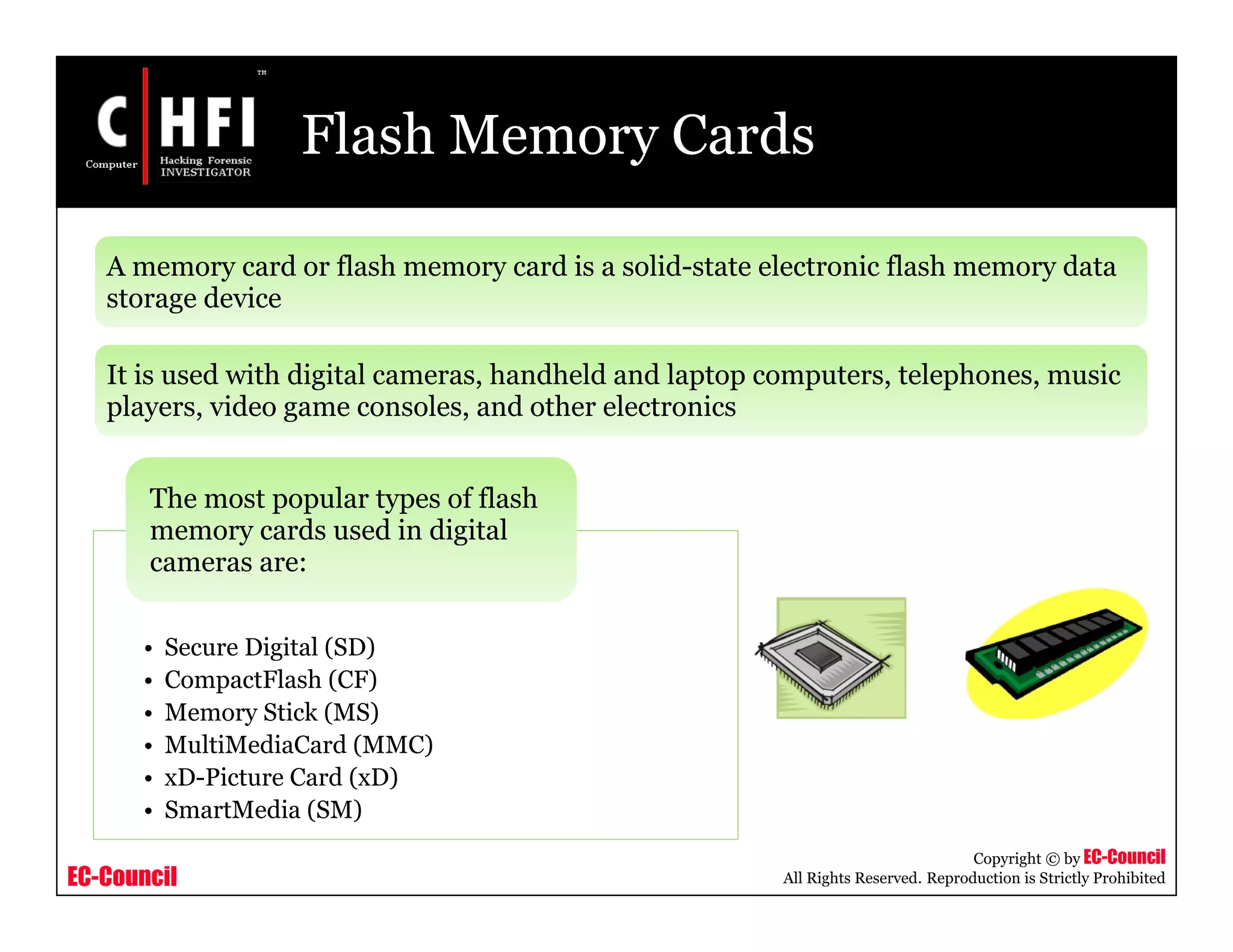 EC-Council
Copyright © by EC-Council
All Rights Reserved. Reproduction is Strictly Prohibited
Flash Memory Cards
A memory card or flash memory card is a solid-state electronic flash memory data
storage device
It is used with digital cameras, handheld and laptop computers, telephones, music
players, video game consoles, and other electronics
• Secure Digital (SD)
• CompactFlash (CF)
• Memory Stick (MS)
• MultiMediaCard (MMC)
• xD-Picture Card (xD)
• SmartMedia (SM)
The most popular types of flash
memory cards used in digital
cameras are:
 