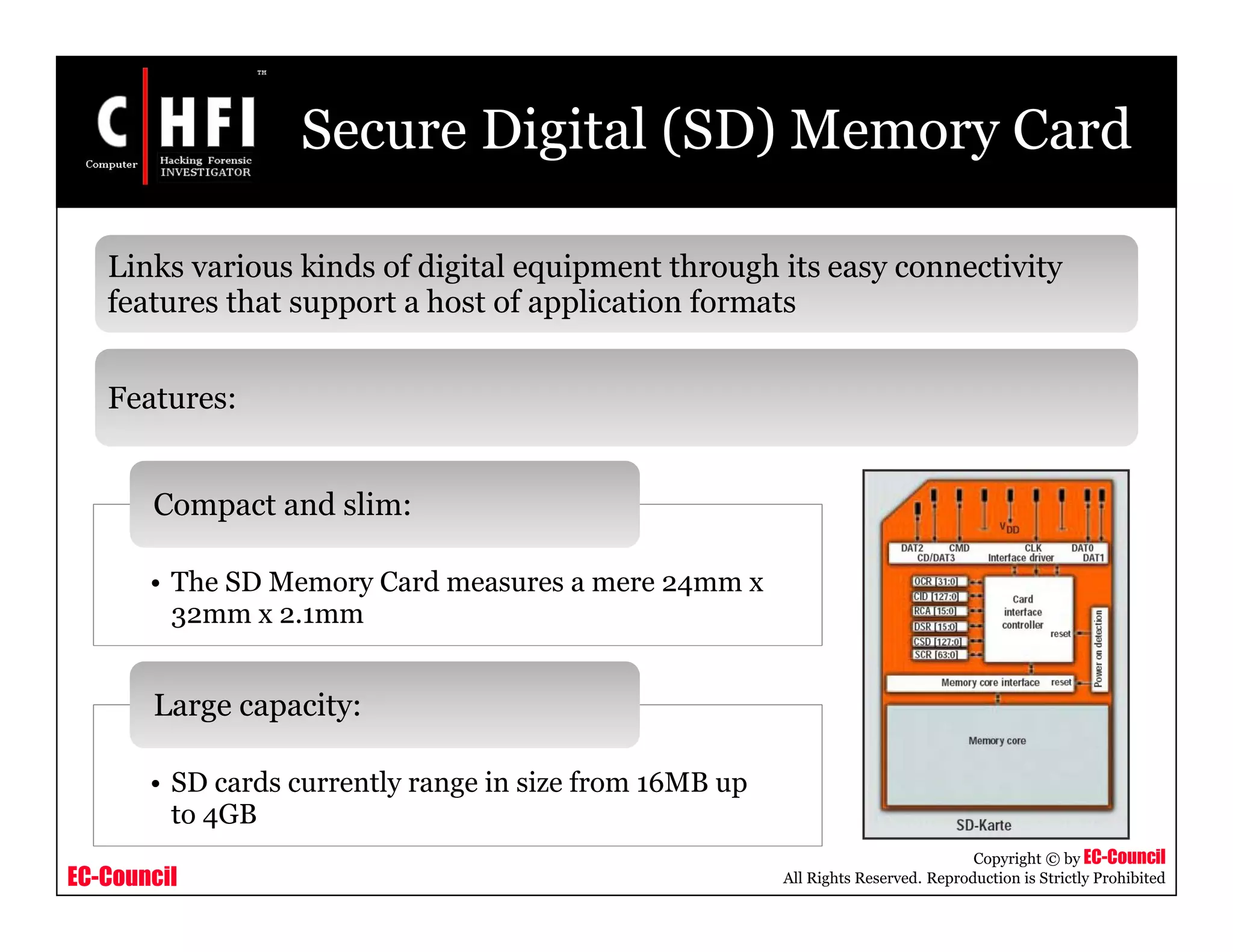 EC-Council
Copyright © by EC-Council
All Rights Reserved. Reproduction is Strictly Prohibited
Secure Digital (SD) Memory Card
• The SD Memory Card measures a mere 24mm x
32mm x 2.1mm
Compact and slim:
• SD cards currently range in size from 16MB up
to 4GB
Large capacity:
Links various kinds of digital equipment through its easy connectivity
features that support a host of application formats
Features:
 