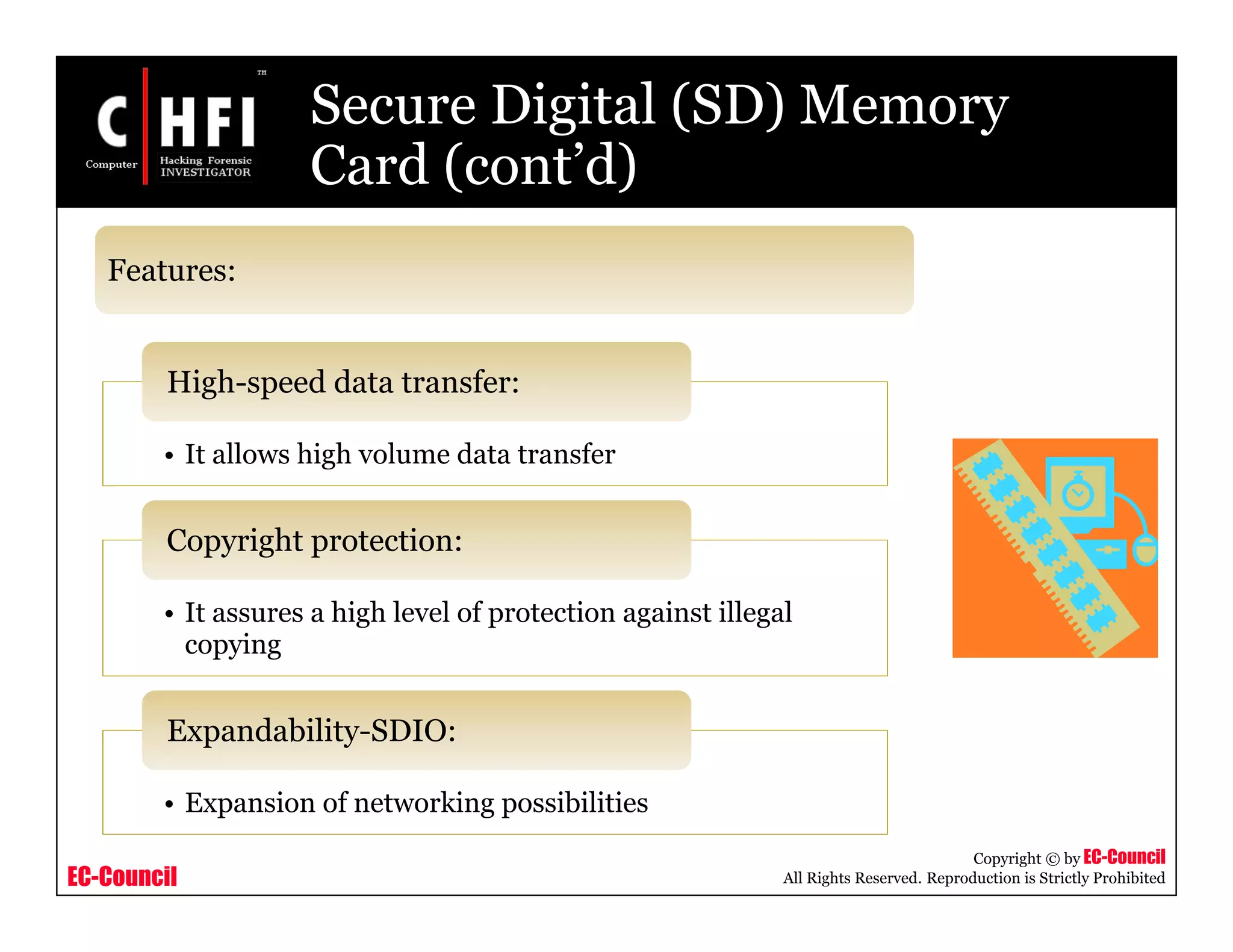 EC-Council
Copyright © by EC-Council
All Rights Reserved. Reproduction is Strictly Prohibited
Secure Digital (SD) Memory
Card (cont’d)
• It allows high volume data transfer
High-speed data transfer:
• It assures a high level of protection against illegal
copying
Copyright protection:
• Expansion of networking possibilities
Expandability-SDIO:
Features:
 