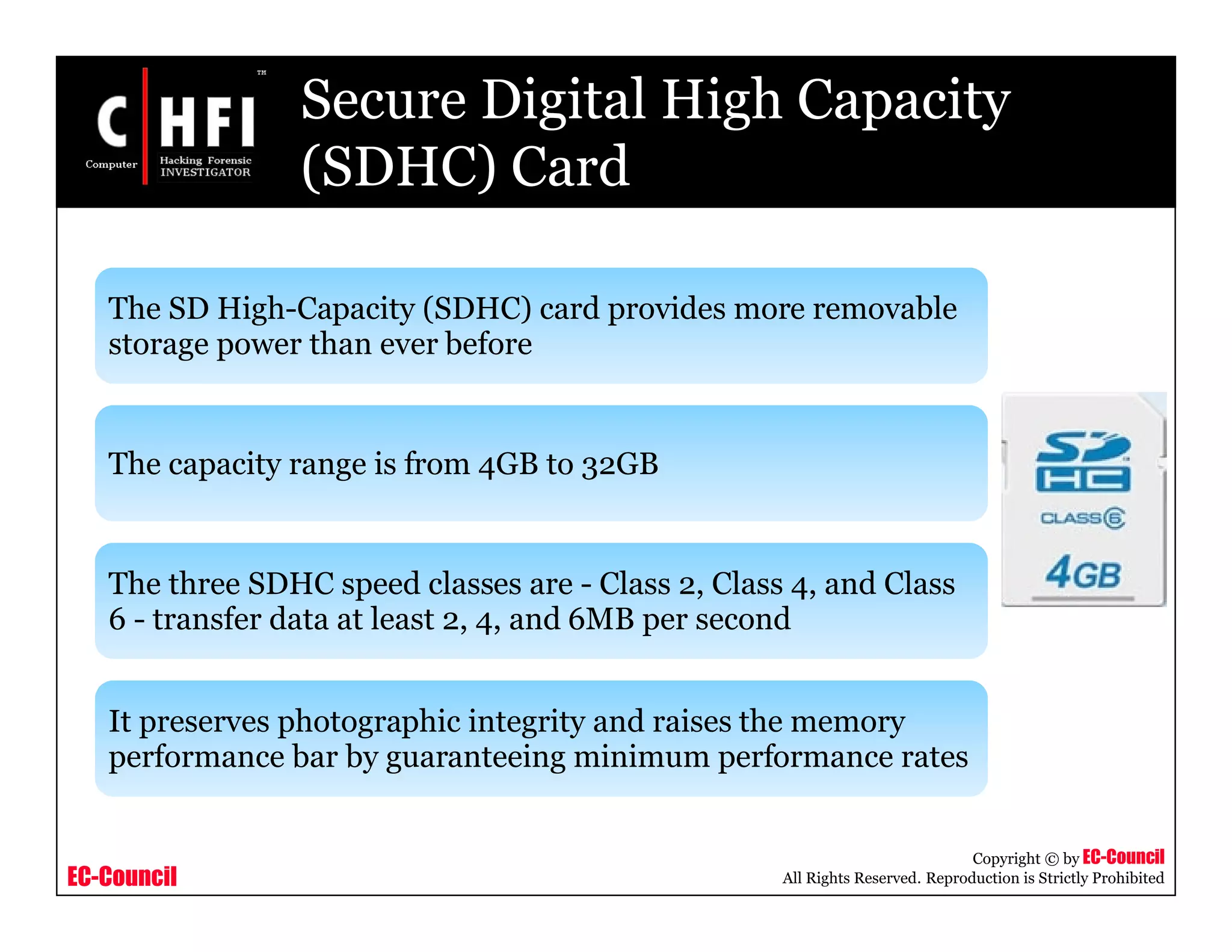 EC-Council
Copyright © by EC-Council
All Rights Reserved. Reproduction is Strictly Prohibited
Secure Digital High Capacity
(SDHC) Card
The SD High-Capacity (SDHC) card provides more removable
storage power than ever before
The capacity range is from 4GB to 32GB
The three SDHC speed classes are - Class 2, Class 4, and Class
6 - transfer data at least 2, 4, and 6MB per second
It preserves photographic integrity and raises the memory
performance bar by guaranteeing minimum performance rates
 