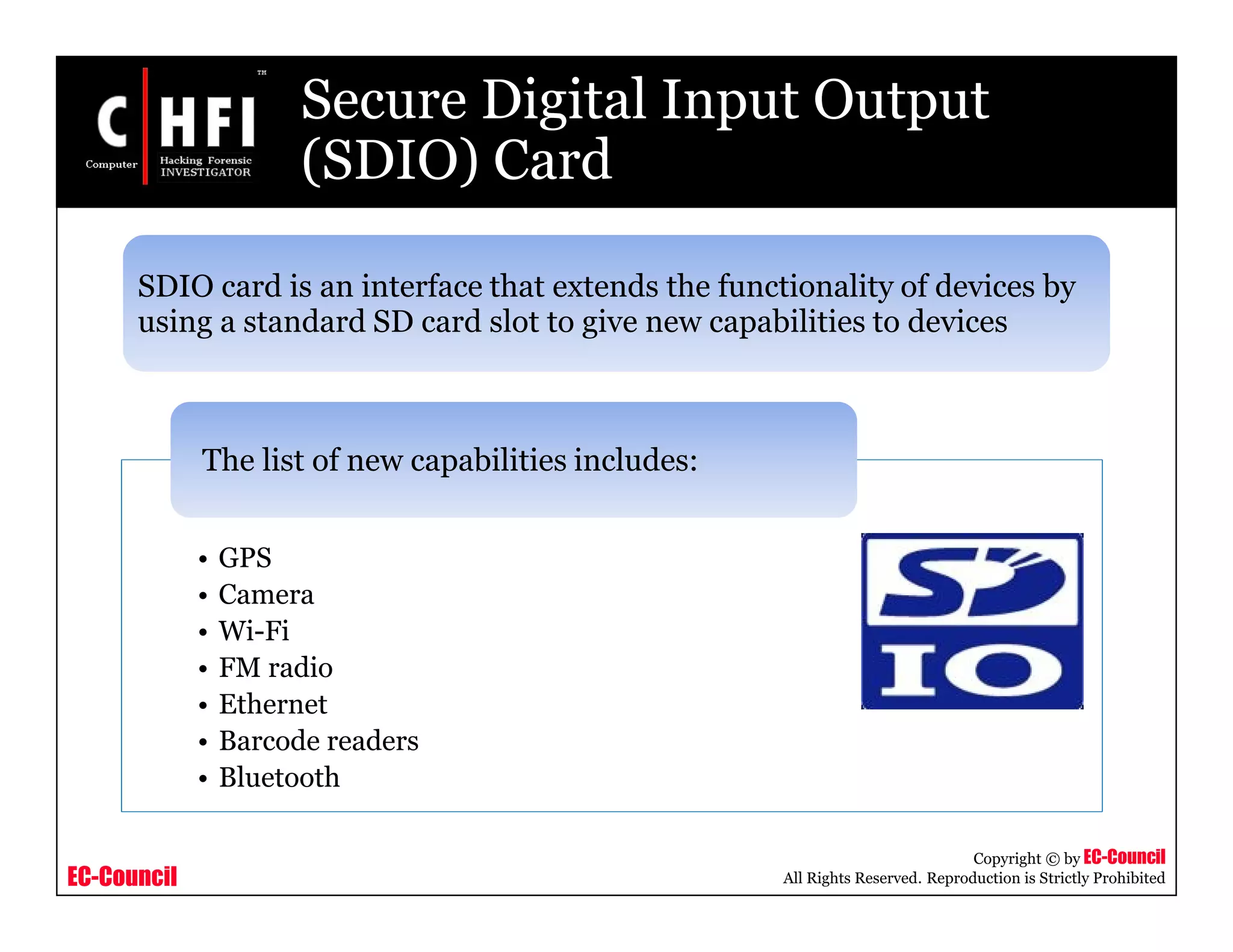 EC-Council
Copyright © by EC-Council
All Rights Reserved. Reproduction is Strictly Prohibited
Secure Digital Input Output
(SDIO) Card
SDIO card is an interface that extends the functionality of devices by
using a standard SD card slot to give new capabilities to devices
• GPS
• Camera
• Wi-Fi
• FM radio
• Ethernet
• Barcode readers
• Bluetooth
The list of new capabilities includes:
 