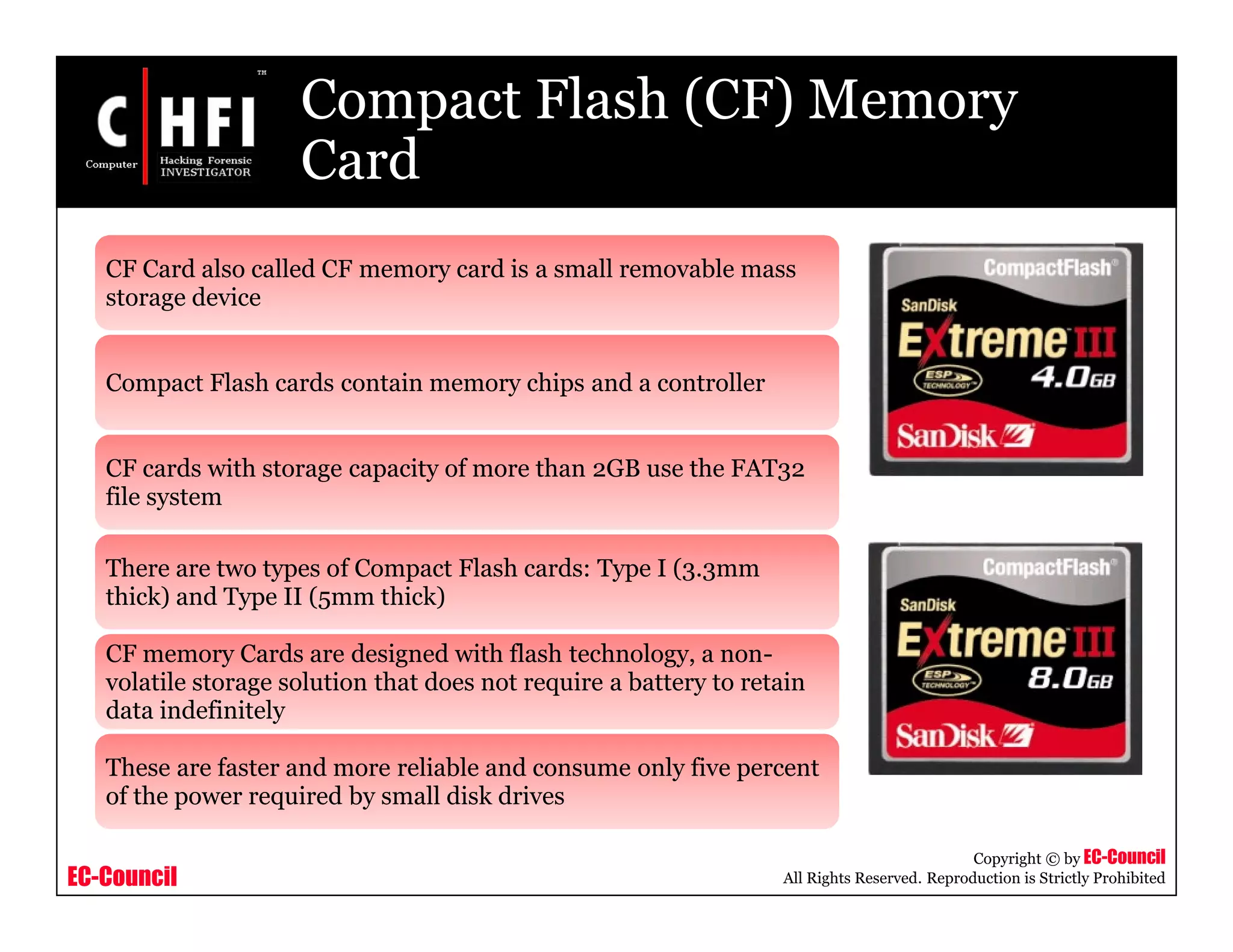 EC-Council
Copyright © by EC-Council
All Rights Reserved. Reproduction is Strictly Prohibited
Compact Flash (CF) Memory
Card
CF Card also called CF memory card is a small removable mass
storage device
Compact Flash cards contain memory chips and a controller
CF cards with storage capacity of more than 2GB use the FAT32
file system
There are two types of Compact Flash cards: Type I (3.3mm
thick) and Type II (5mm thick)
CF memory Cards are designed with flash technology, a non-
volatile storage solution that does not require a battery to retain
data indefinitely
These are faster and more reliable and consume only five percent
of the power required by small disk drives
 