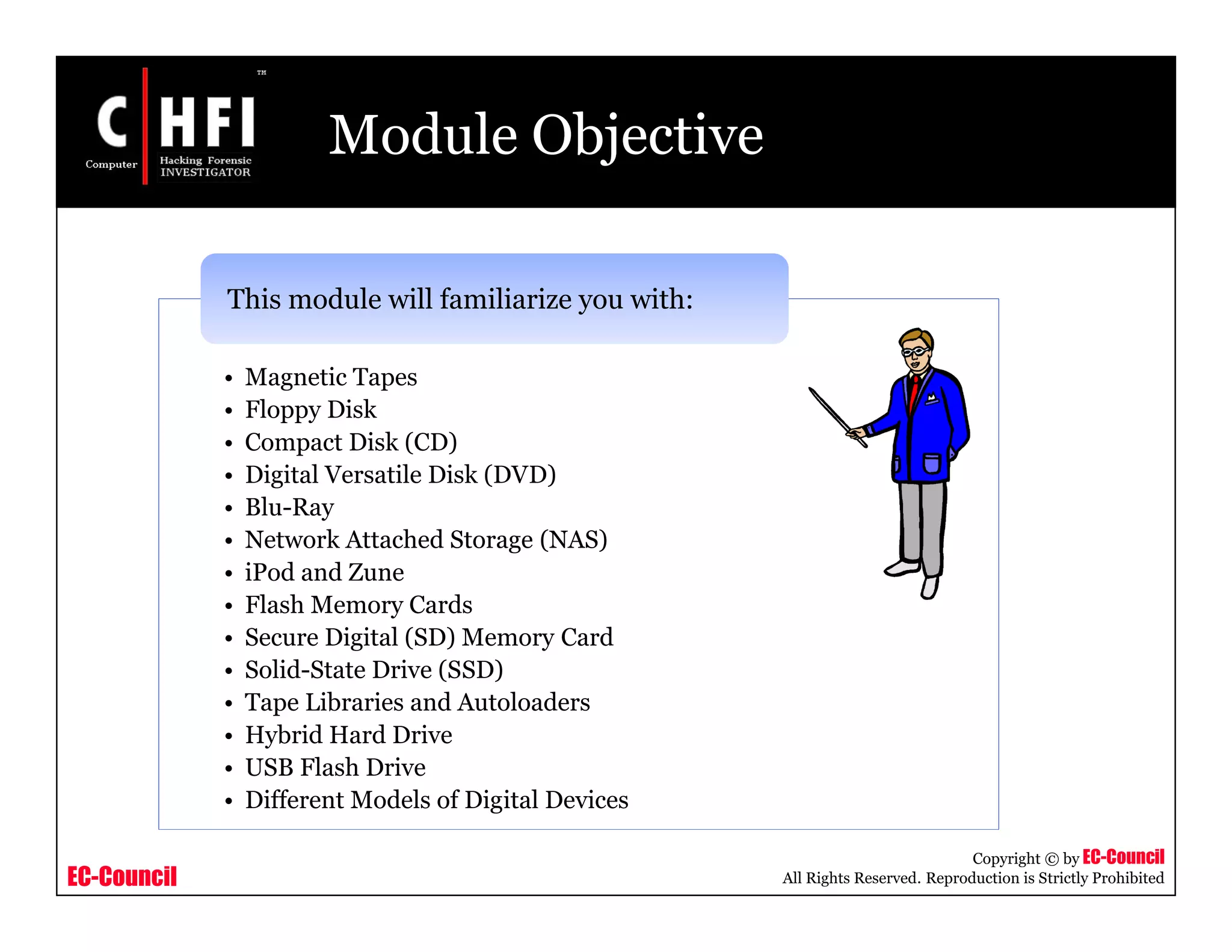 EC-Council
Copyright © by EC-Council
All Rights Reserved. Reproduction is Strictly Prohibited
Module Objective
• Magnetic Tapes
• Floppy Disk
• Compact Disk (CD)
• Digital Versatile Disk (DVD)
• Blu-Ray
• Network Attached Storage (NAS)
• iPod and Zune
• Flash Memory Cards
• Secure Digital (SD) Memory Card
• Solid-State Drive (SSD)
• Tape Libraries and Autoloaders
• Hybrid Hard Drive
• USB Flash Drive
• Different Models of Digital Devices
This module will familiarize you with:
 