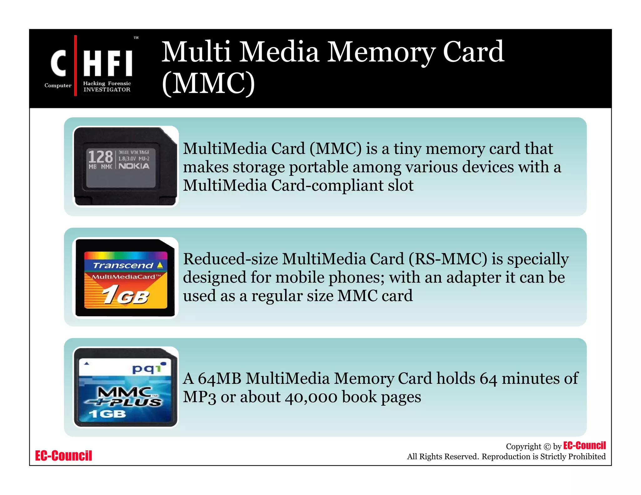 EC-Council
Copyright © by EC-Council
All Rights Reserved. Reproduction is Strictly Prohibited
Multi Media Memory Card
(MMC)
MultiMedia Card (MMC) is a tiny memory card that
makes storage portable among various devices with a
MultiMedia Card-compliant slot
Reduced-size MultiMedia Card (RS-MMC) is specially
designed for mobile phones; with an adapter it can be
used as a regular size MMC card
A 64MB MultiMedia Memory Card holds 64 minutes of
MP3 or about 40,000 book pages
 