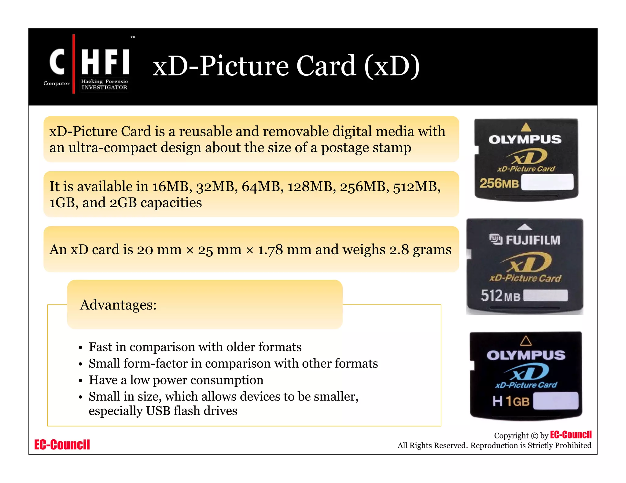 EC-Council
Copyright © by EC-Council
All Rights Reserved. Reproduction is Strictly Prohibited
xD-Picture Card (xD)
xD-Picture Card is a reusable and removable digital media with
an ultra-compact design about the size of a postage stamp
It is available in 16MB, 32MB, 64MB, 128MB, 256MB, 512MB,
1GB, and 2GB capacities
An xD card is 20 mm × 25 mm × 1.78 mm and weighs 2.8 grams
• Fast in comparison with older formats
• Small form-factor in comparison with other formats
• Have a low power consumption
• Small in size, which allows devices to be smaller,
especially USB flash drives
Advantages:
 