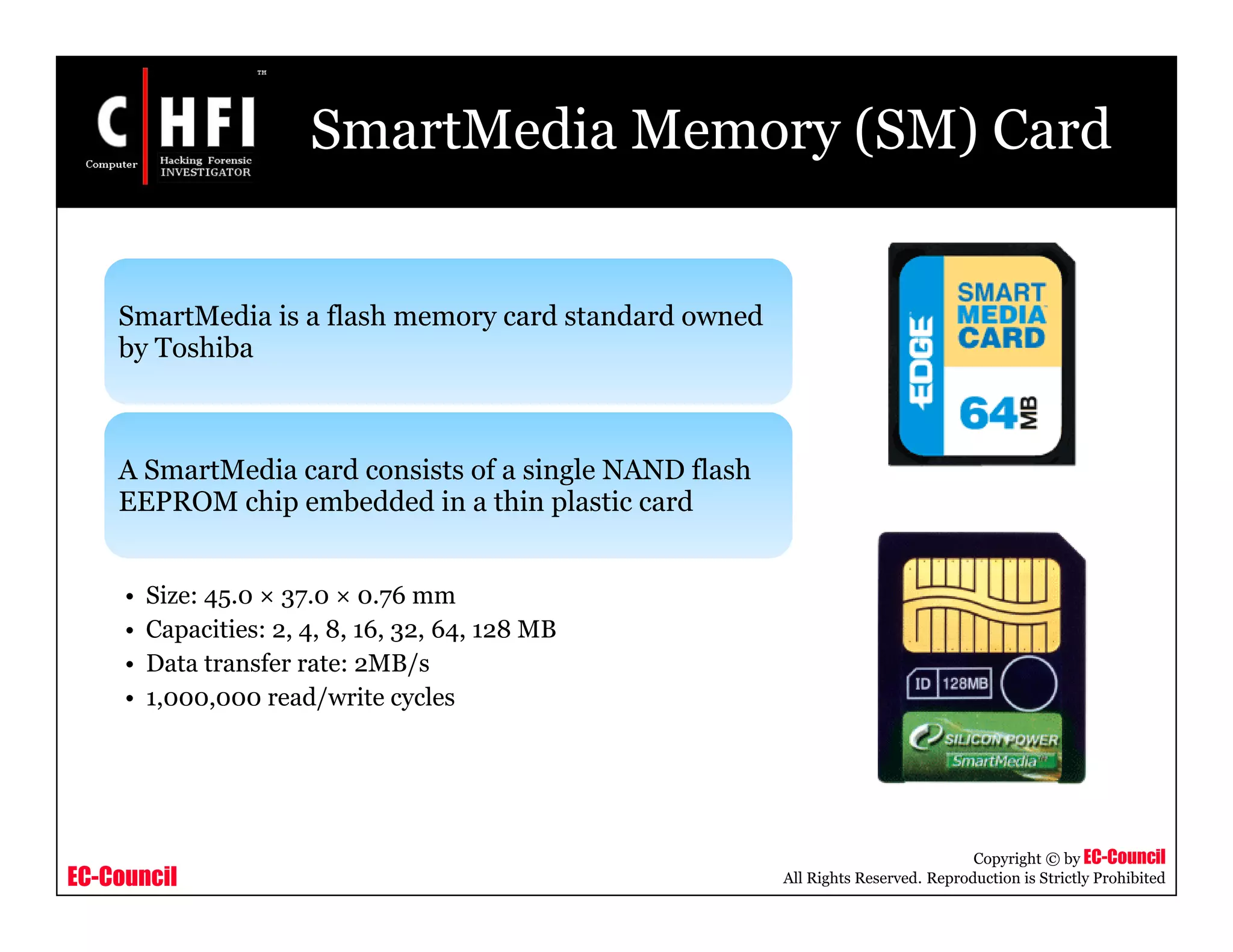 EC-Council
Copyright © by EC-Council
All Rights Reserved. Reproduction is Strictly Prohibited
SmartMedia Memory (SM) Card
SmartMedia is a flash memory card standard owned
by Toshiba
A SmartMedia card consists of a single NAND flash
EEPROM chip embedded in a thin plastic card
• Size: 45.0 × 37.0 × 0.76 mm
• Capacities: 2, 4, 8, 16, 32, 64, 128 MB
• Data transfer rate: 2MB/s
• 1,000,000 read/write cycles
 