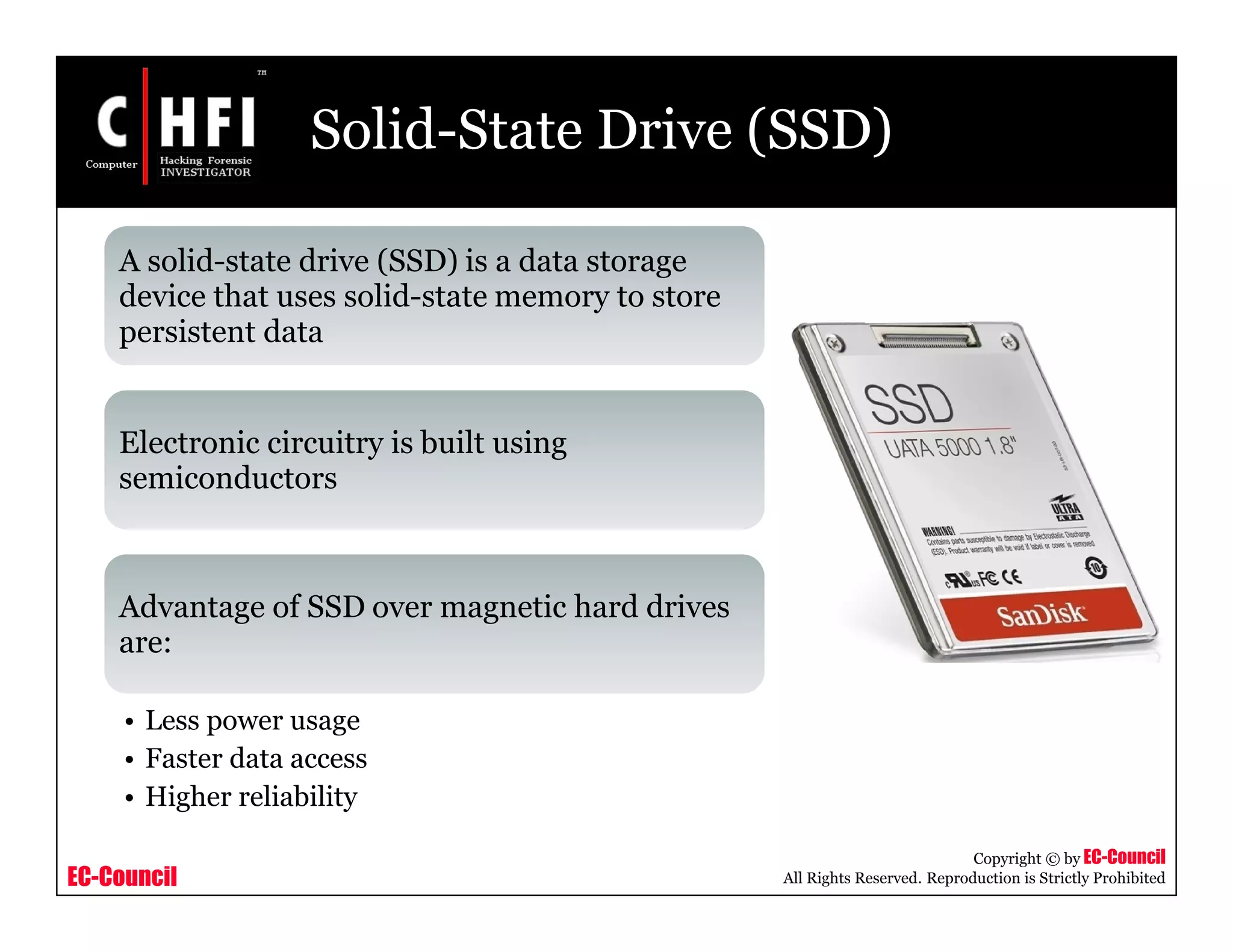 EC-Council
Copyright © by EC-Council
All Rights Reserved. Reproduction is Strictly Prohibited
Solid-State Drive (SSD)
A solid-state drive (SSD) is a data storage
device that uses solid-state memory to store
persistent data
Electronic circuitry is built using
semiconductors
Advantage of SSD over magnetic hard drives
are:
• Less power usage
• Faster data access
• Higher reliability
 