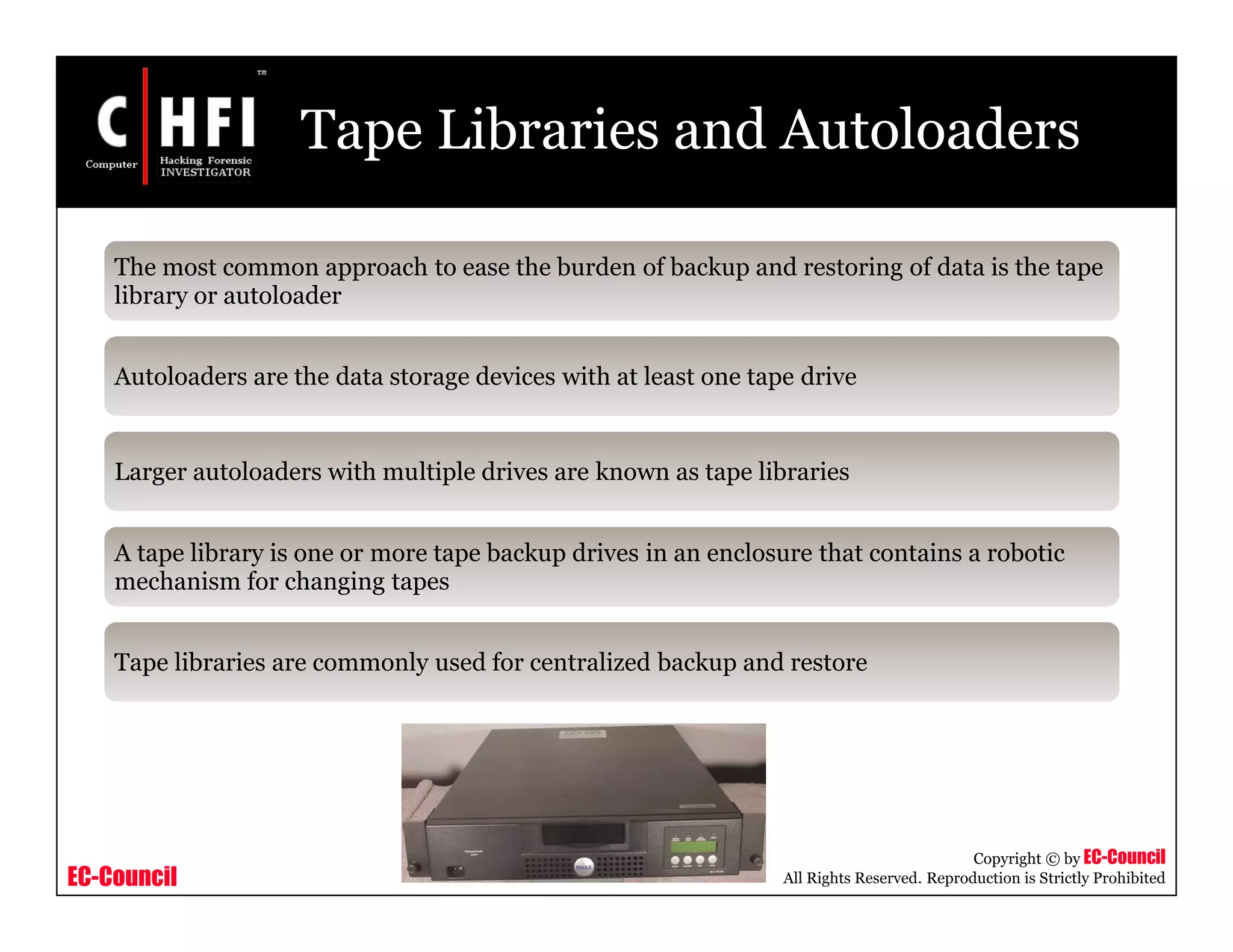 EC-Council
Copyright © by EC-Council
All Rights Reserved. Reproduction is Strictly Prohibited
Tape Libraries and Autoloaders
The most common approach to ease the burden of backup and restoring of data is the tape
library or autoloader
Autoloaders are the data storage devices with at least one tape drive
Larger autoloaders with multiple drives are known as tape libraries
A tape library is one or more tape backup drives in an enclosure that contains a robotic
mechanism for changing tapes
Tape libraries are commonly used for centralized backup and restore
 