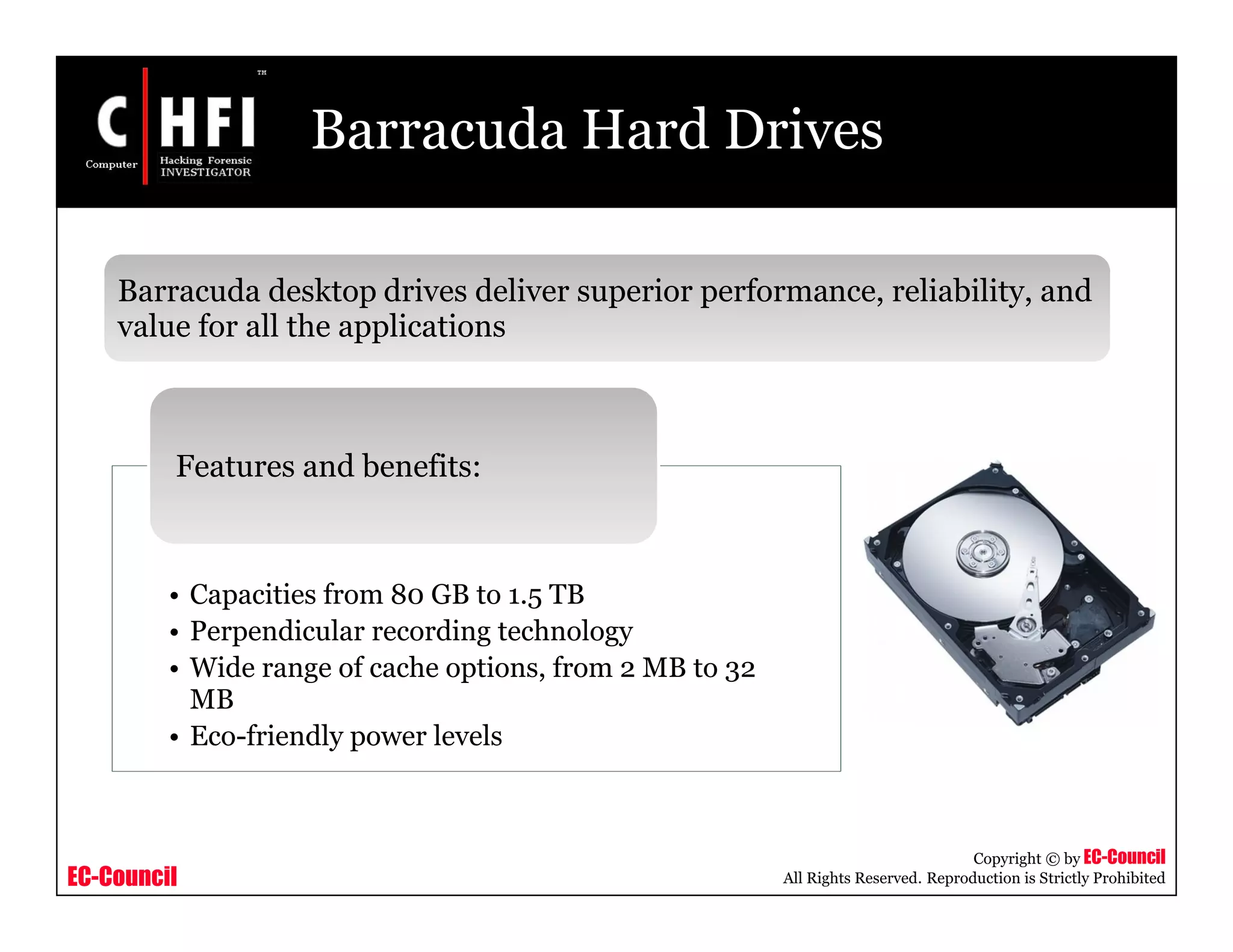 EC-Council
Copyright © by EC-Council
All Rights Reserved. Reproduction is Strictly Prohibited
Barracuda Hard Drives
Barracuda desktop drives deliver superior performance, reliability, and
value for all the applications
• Capacities from 80 GB to 1.5 TB
• Perpendicular recording technology
• Wide range of cache options, from 2 MB to 32
MB
• Eco-friendly power levels
Features and benefits:
 