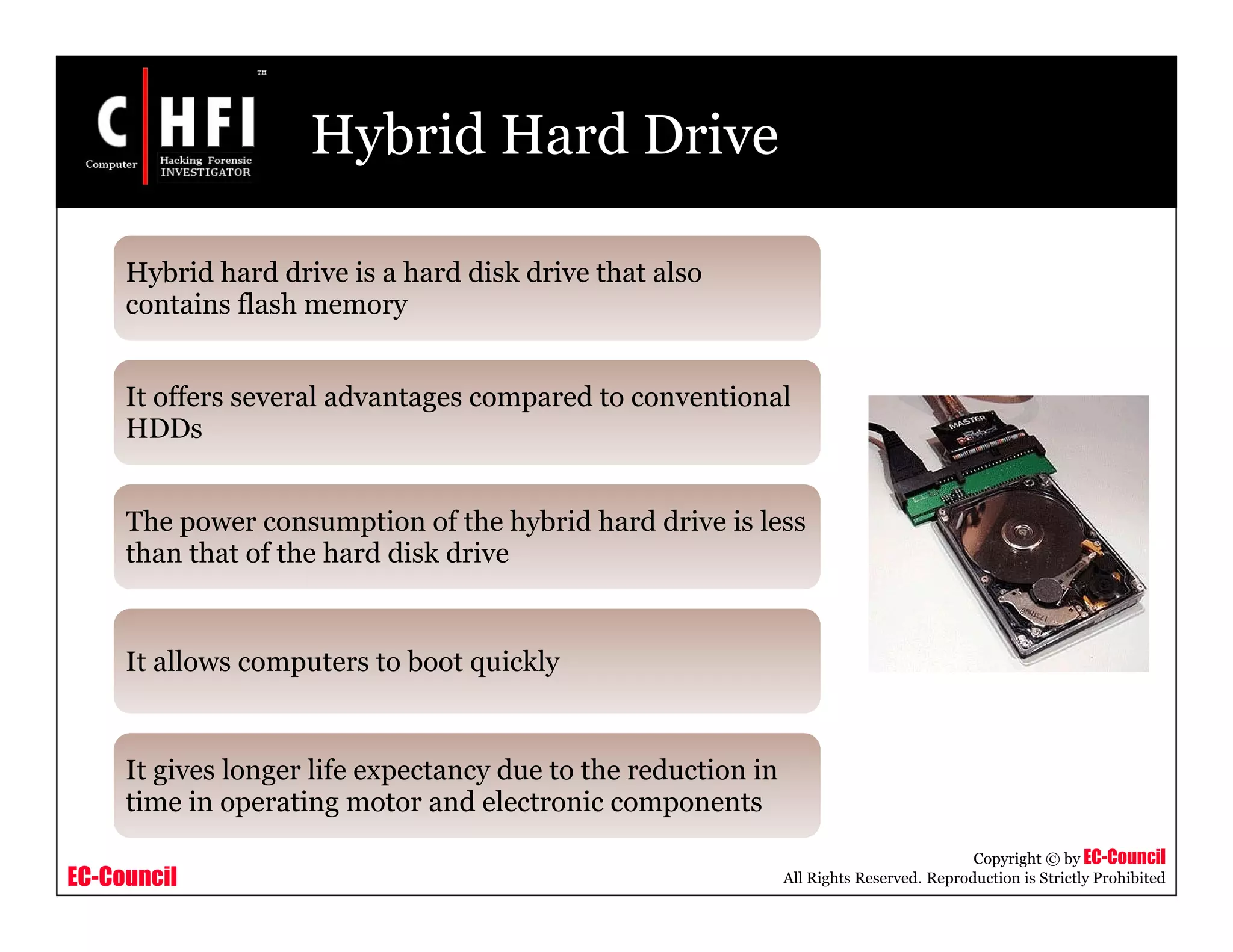 EC-Council
Copyright © by EC-Council
All Rights Reserved. Reproduction is Strictly Prohibited
Hybrid Hard Drive
Hybrid hard drive is a hard disk drive that also
contains flash memory
It offers several advantages compared to conventional
HDDs
The power consumption of the hybrid hard drive is less
than that of the hard disk drive
It allows computers to boot quickly
It gives longer life expectancy due to the reduction in
time in operating motor and electronic components
 