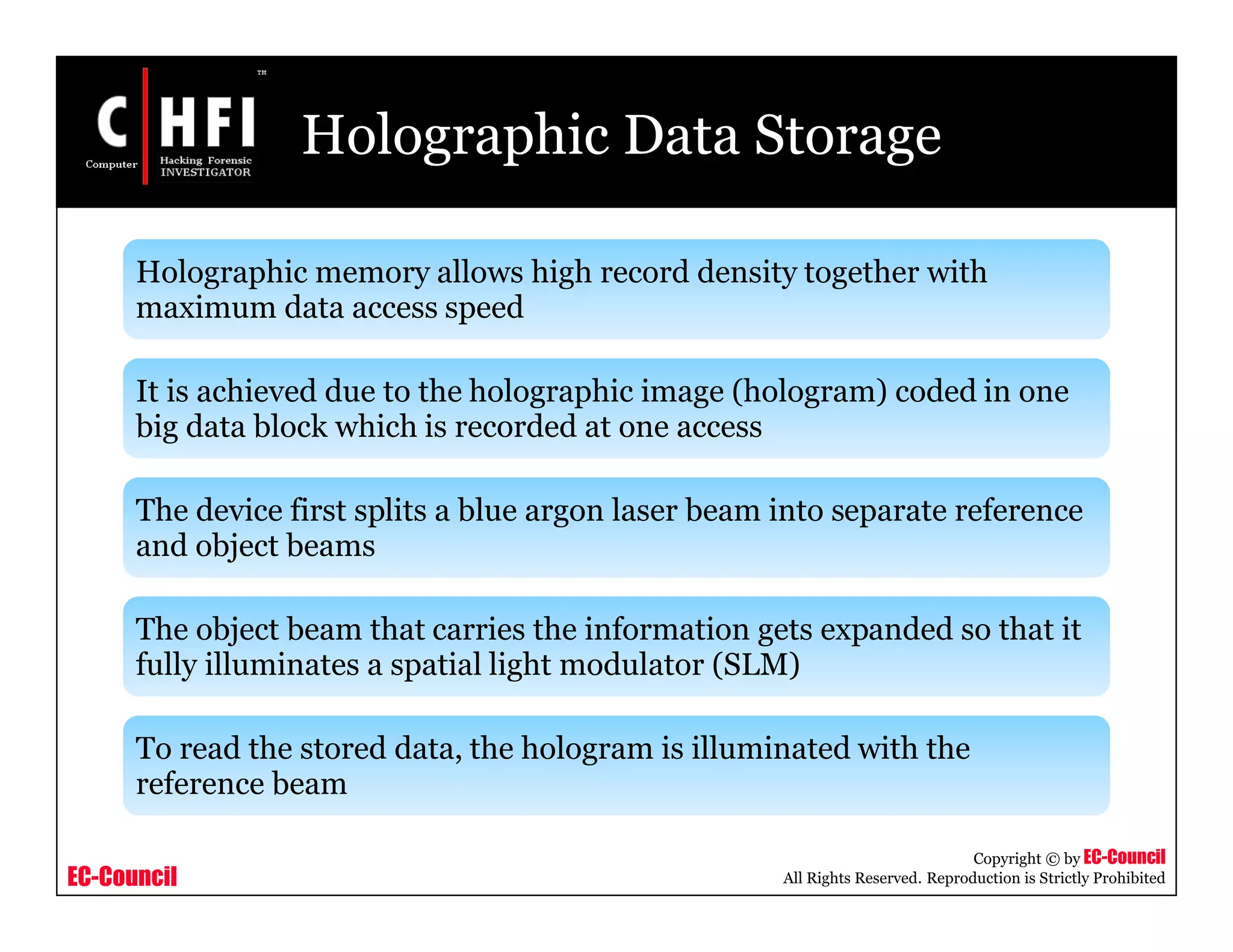 EC-Council
Copyright © by EC-Council
All Rights Reserved. Reproduction is Strictly Prohibited
Holographic Data Storage
Holographic memory allows high record density together with
maximum data access speed
It is achieved due to the holographic image (hologram) coded in one
big data block which is recorded at one access
The device first splits a blue argon laser beam into separate reference
and object beams
The object beam that carries the information gets expanded so that it
fully illuminates a spatial light modulator (SLM)
To read the stored data, the hologram is illuminated with the
reference beam
 