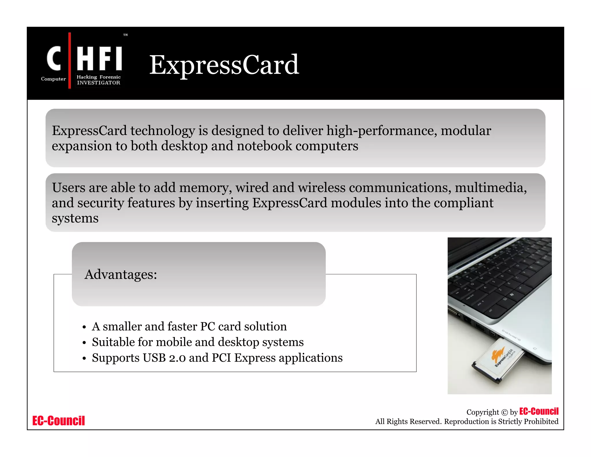 EC-Council
Copyright © by EC-Council
All Rights Reserved. Reproduction is Strictly Prohibited
ExpressCard
ExpressCard technology is designed to deliver high-performance, modular
expansion to both desktop and notebook computers
Users are able to add memory, wired and wireless communications, multimedia,
and security features by inserting ExpressCard modules into the compliant
systems
• A smaller and faster PC card solution
• Suitable for mobile and desktop systems
• Supports USB 2.0 and PCI Express applications
Advantages:
 