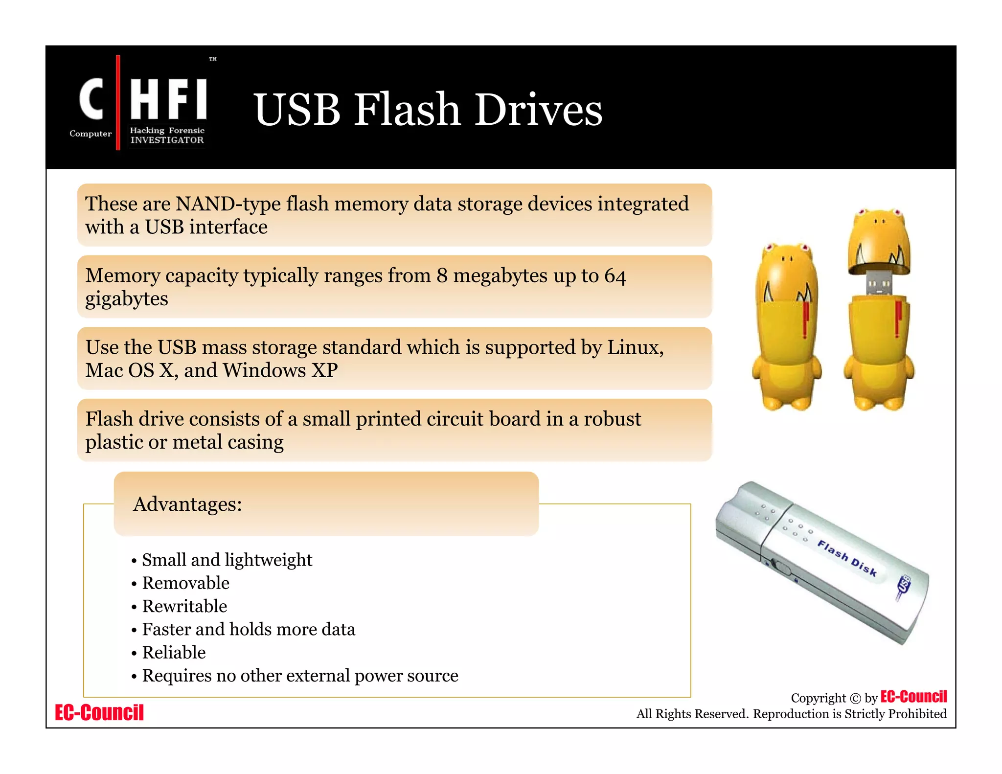 EC-Council
Copyright © by EC-Council
All Rights Reserved. Reproduction is Strictly Prohibited
USB Flash Drives
These are NAND-type flash memory data storage devices integrated
with a USB interface
Memory capacity typically ranges from 8 megabytes up to 64
gigabytes
Use the USB mass storage standard which is supported by Linux,
Mac OS X, and Windows XP
Flash drive consists of a small printed circuit board in a robust
plastic or metal casing
• Small and lightweight
• Removable
• Rewritable
• Faster and holds more data
• Reliable
• Requires no other external power source
Advantages:
 