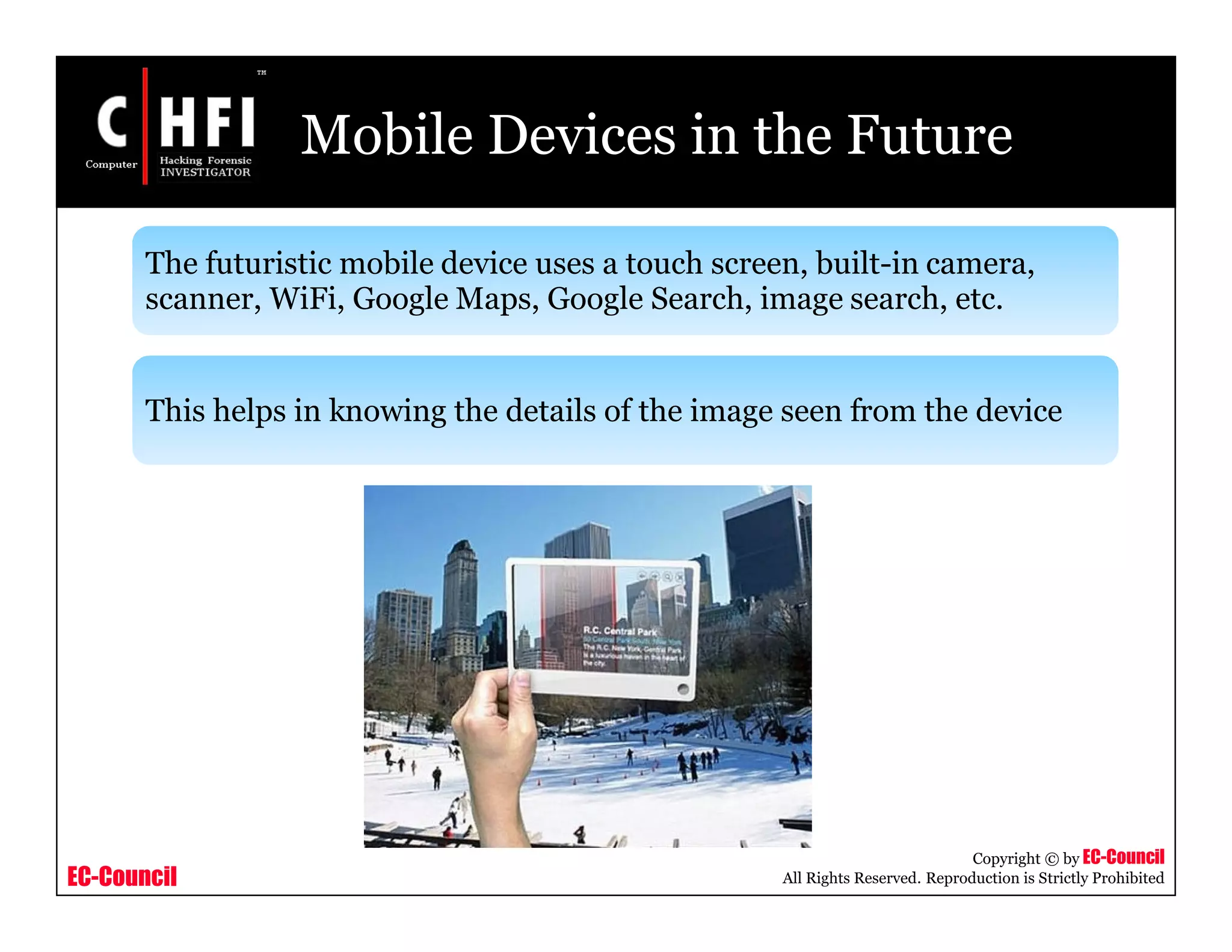 EC-Council
Copyright © by EC-Council
All Rights Reserved. Reproduction is Strictly Prohibited
Mobile Devices in the Future
The futuristic mobile device uses a touch screen, built-in camera,
scanner, WiFi, Google Maps, Google Search, image search, etc.
This helps in knowing the details of the image seen from the device
 