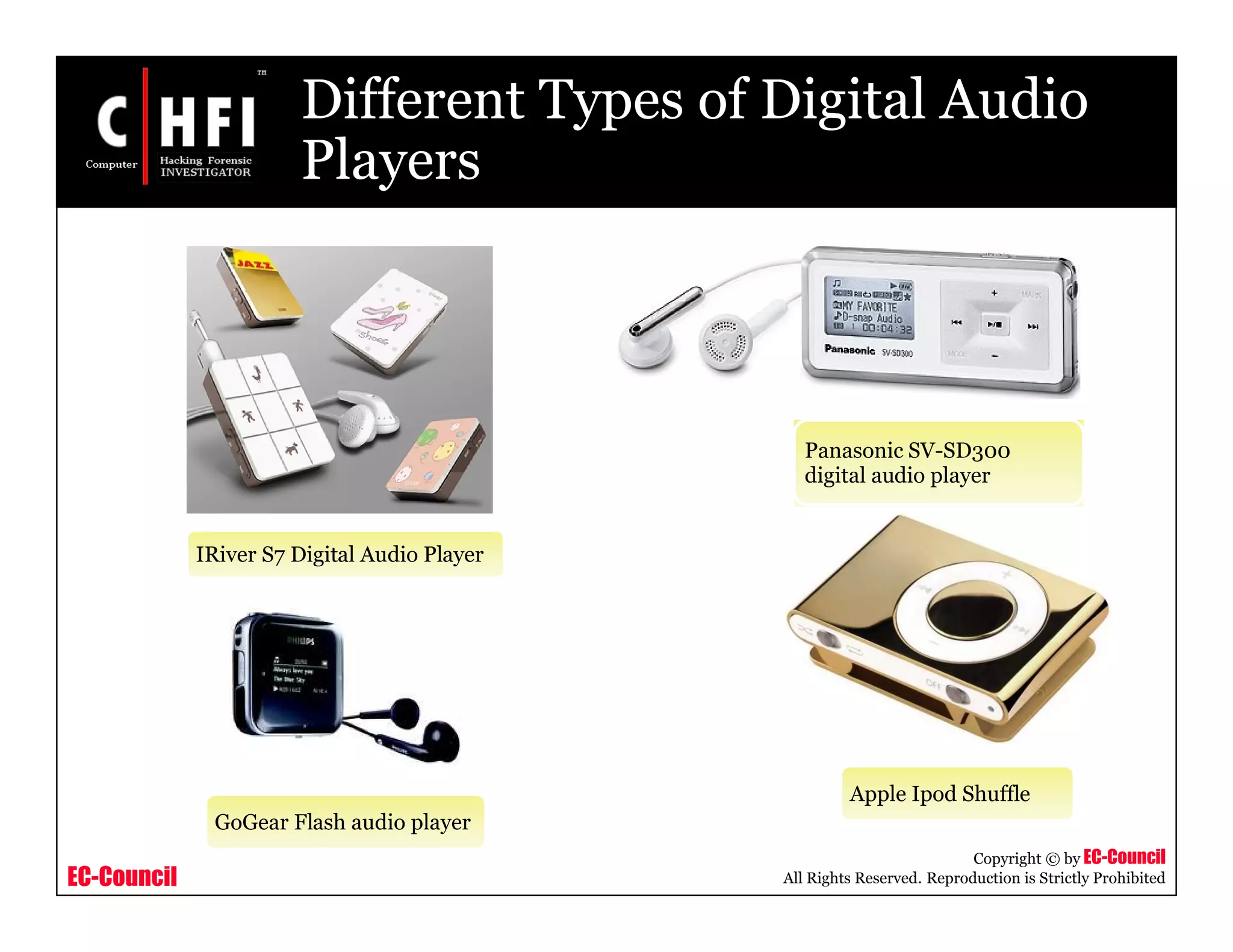 EC-Council
Copyright © by EC-Council
All Rights Reserved. Reproduction is Strictly Prohibited
Different Types of Digital Audio
Players
IRiver S7 Digital Audio Player
Panasonic SV-SD300
digital audio player
GoGear Flash audio player
Apple Ipod Shuffle
 