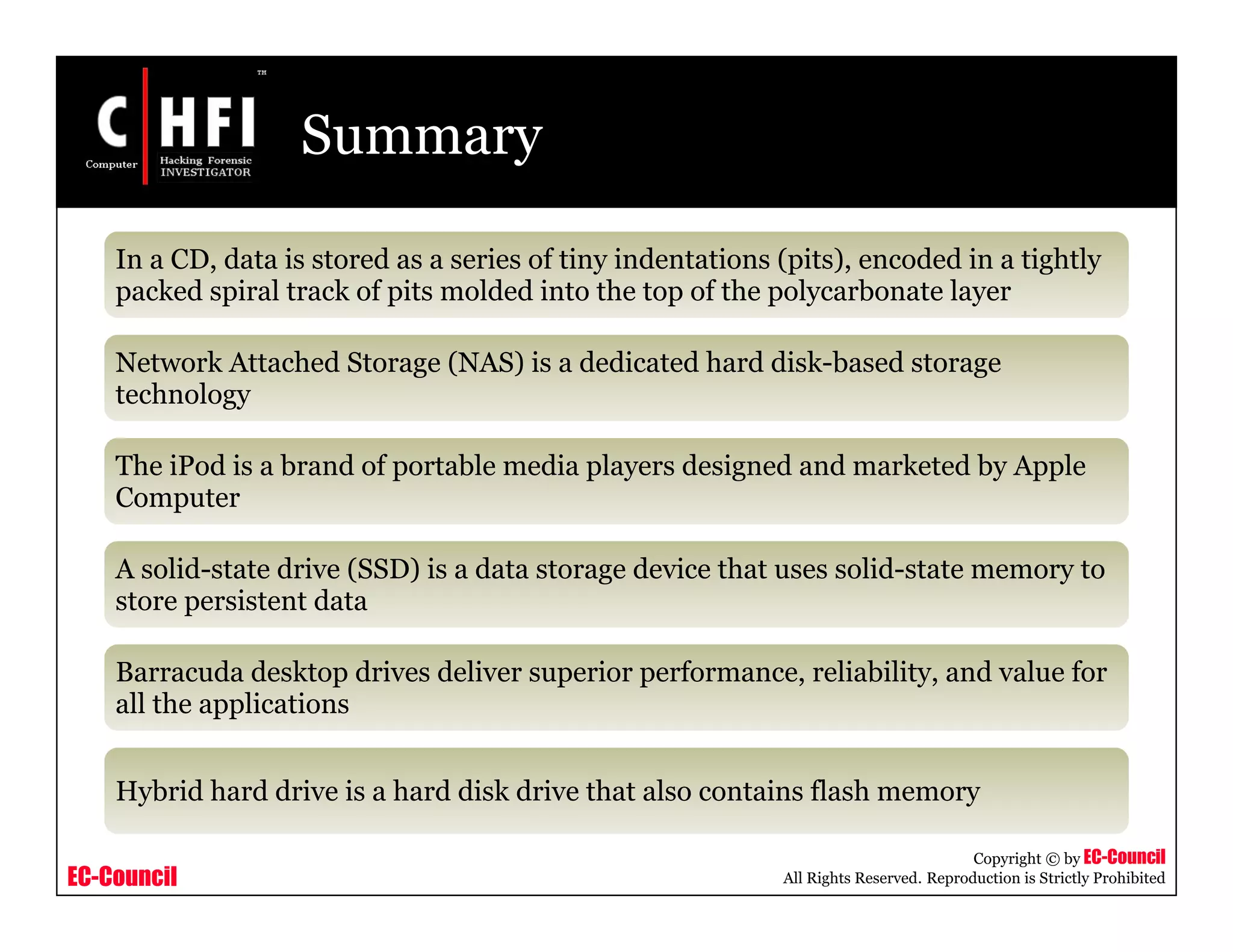EC-Council
Copyright © by EC-Council
All Rights Reserved. Reproduction is Strictly Prohibited
Summary
In a CD, data is stored as a series of tiny indentations (pits), encoded in a tightly
packed spiral track of pits molded into the top of the polycarbonate layer
Network Attached Storage (NAS) is a dedicated hard disk-based storage
technology
The iPod is a brand of portable media players designed and marketed by Apple
Computer
A solid-state drive (SSD) is a data storage device that uses solid-state memory to
store persistent data
Barracuda desktop drives deliver superior performance, reliability, and value for
all the applications
Hybrid hard drive is a hard disk drive that also contains flash memory
 