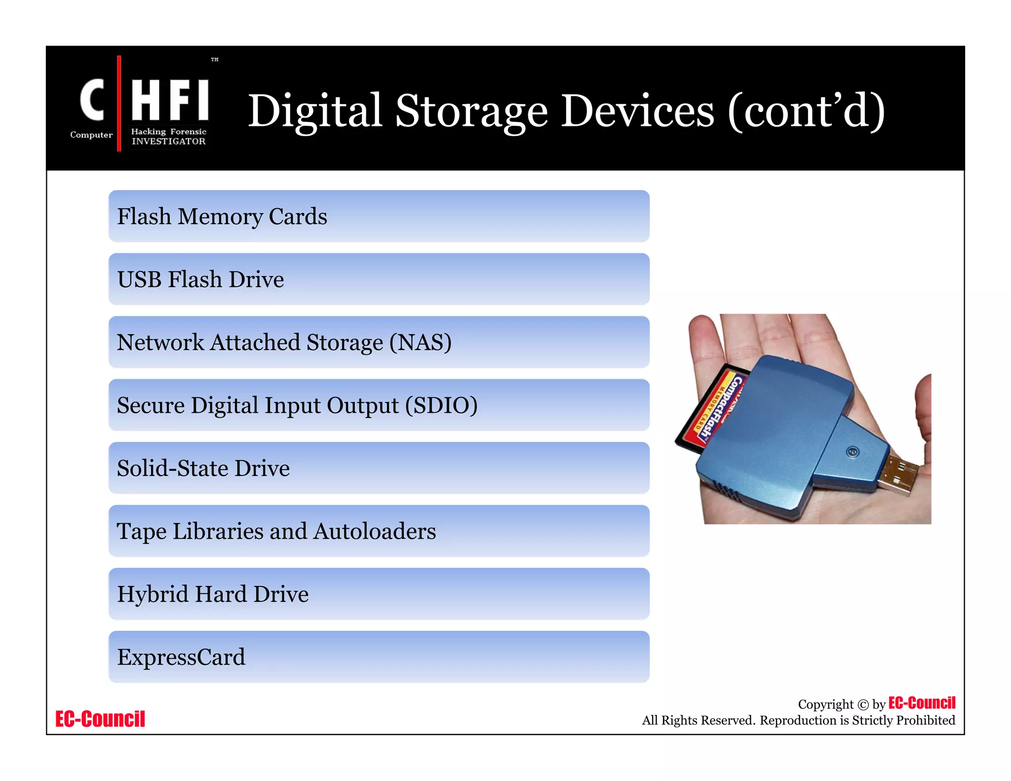 EC-Council
Copyright © by EC-Council
All Rights Reserved. Reproduction is Strictly Prohibited
Digital Storage Devices (cont’d)
Flash Memory Cards
USB Flash Drive
Network Attached Storage (NAS)
Secure Digital Input Output (SDIO)
Solid-State Drive
Tape Libraries and Autoloaders
Hybrid Hard Drive
ExpressCard
 