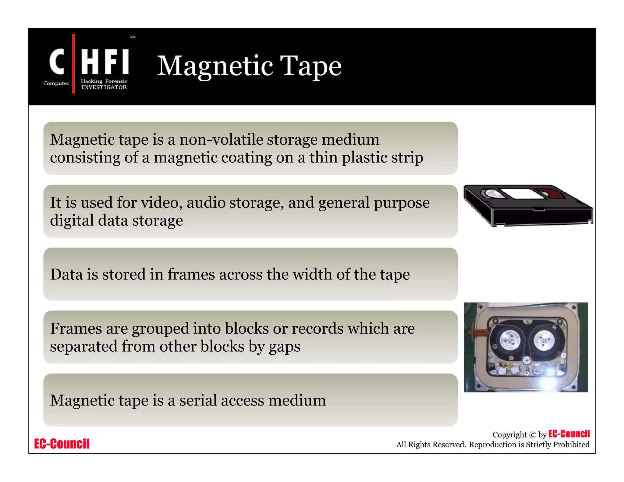 EC-Council
Copyright © by EC-Council
All Rights Reserved. Reproduction is Strictly Prohibited
Magnetic Tape
Magnetic tape is a non-volatile storage medium
consisting of a magnetic coating on a thin plastic strip
It is used for video, audio storage, and general purpose
digital data storage
Data is stored in frames across the width of the tape
Frames are grouped into blocks or records which are
separated from other blocks by gaps
Magnetic tape is a serial access medium
 