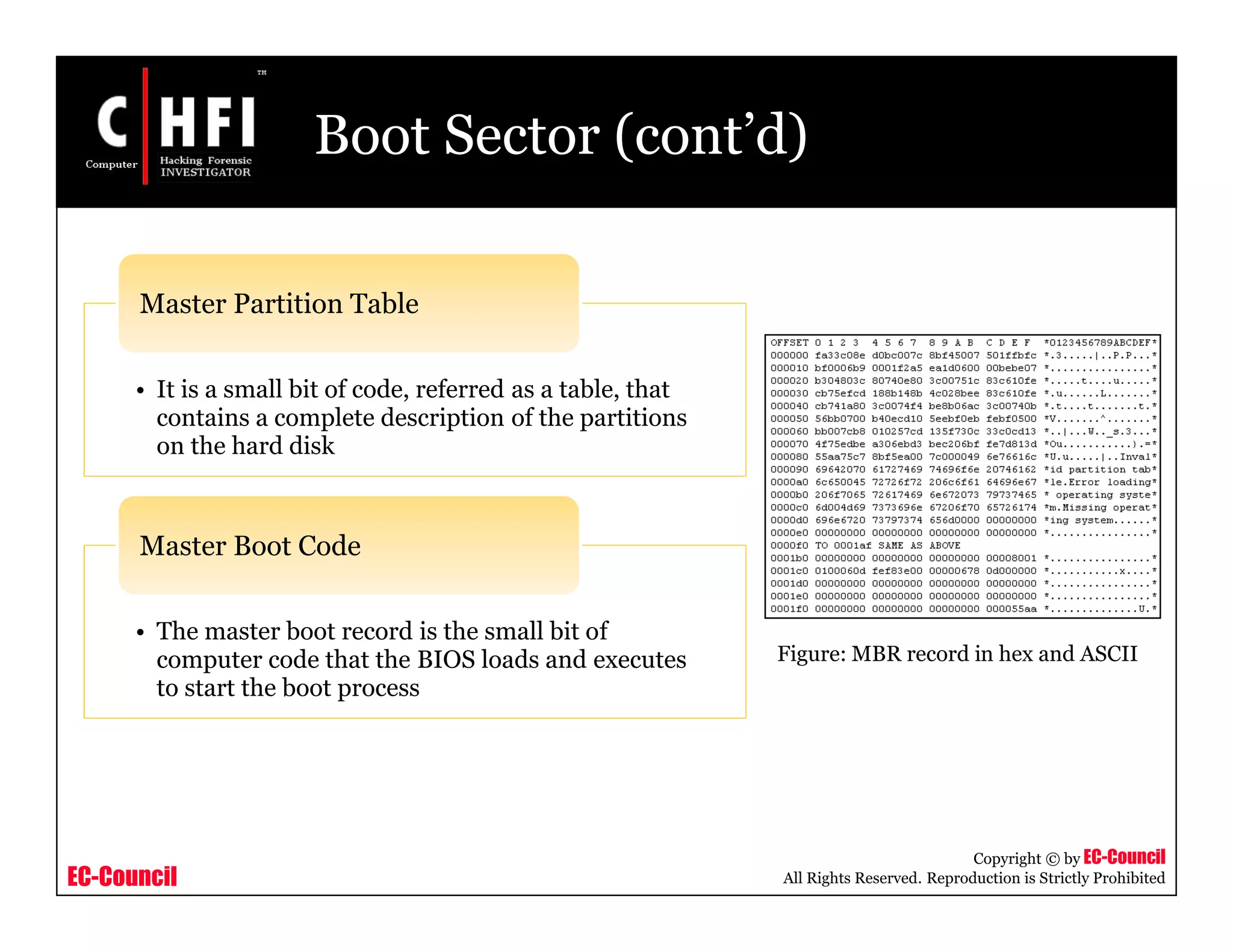 EC-Council
Copyright © by EC-Council
All Rights Reserved. Reproduction is Strictly Prohibited
Boot Sector (cont’d)
• It is a small bit of code, referred as a table, that
contains a complete description of the partitions
on the hard disk
Master Partition Table
• The master boot record is the small bit of
computer code that the BIOS loads and executes
to start the boot process
Master Boot Code
Figure: MBR record in hex and ASCII
 