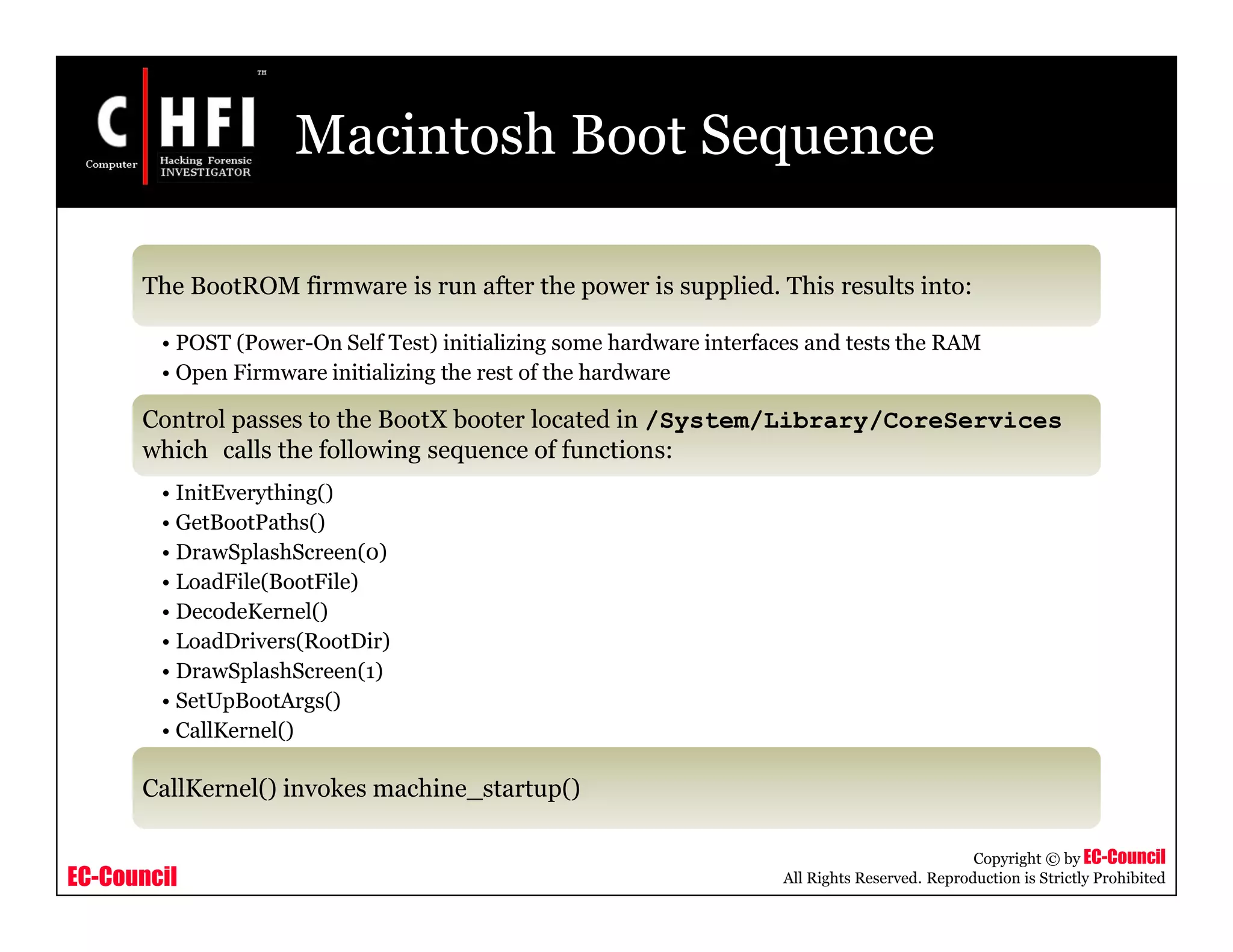 EC-Council
Copyright © by EC-Council
All Rights Reserved. Reproduction is Strictly Prohibited
Macintosh Boot Sequence
The BootROM firmware is run after the power is supplied. This results into:
• POST (Power-On Self Test) initializing some hardware interfaces and tests the RAM
• Open Firmware initializing the rest of the hardware
Control passes to the BootX booter located in /System/Library/CoreServices
which calls the following sequence of functions:
• InitEverything()
• GetBootPaths()
• DrawSplashScreen(0)
• LoadFile(BootFile)
• DecodeKernel()
• LoadDrivers(RootDir)
• DrawSplashScreen(1)
• SetUpBootArgs()
• CallKernel()
CallKernel() invokes machine_startup()
 
