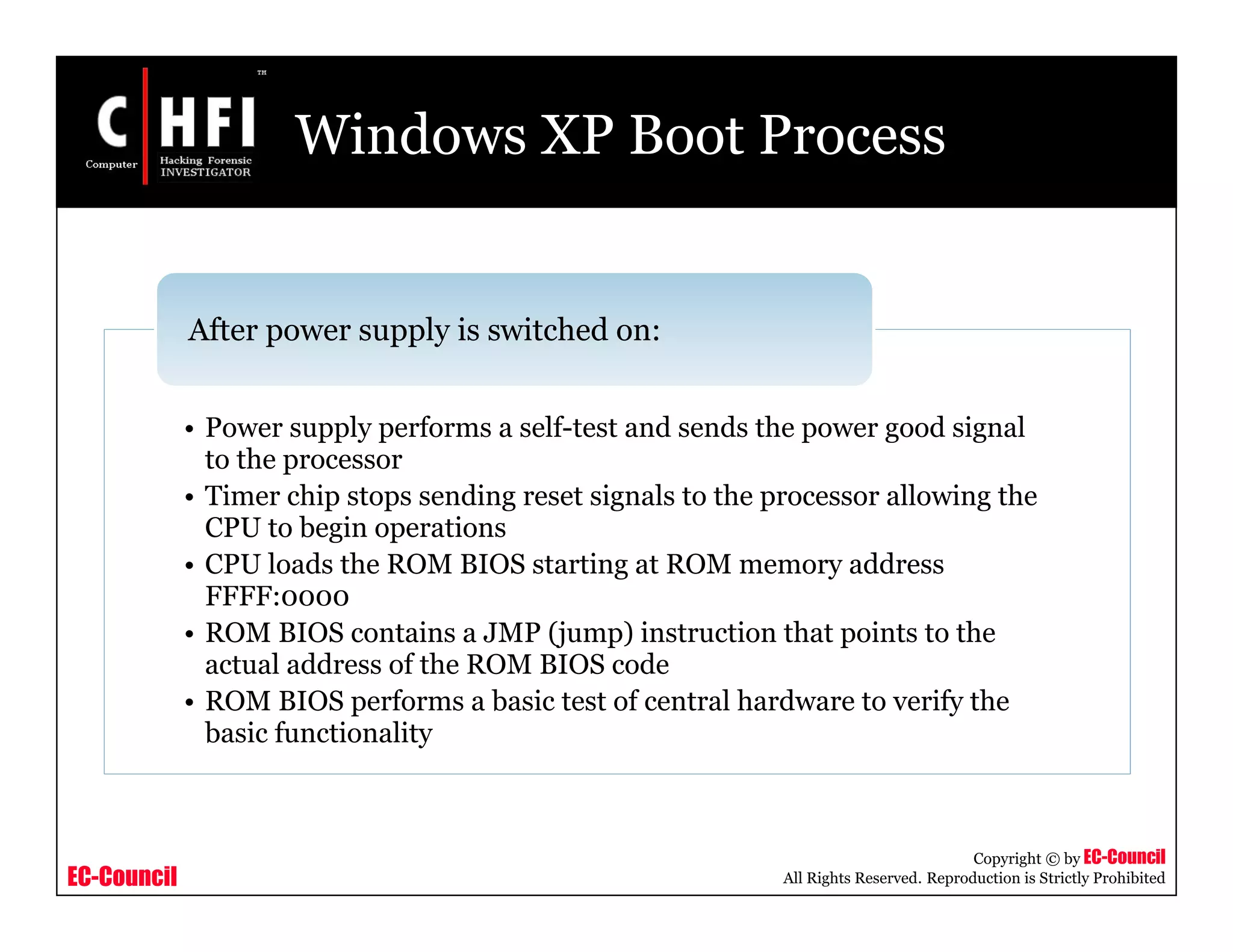 EC-Council
Copyright © by EC-Council
All Rights Reserved. Reproduction is Strictly Prohibited
Windows XP Boot Process
• Power supply performs a self-test and sends the power good signal
to the processor
• Timer chip stops sending reset signals to the processor allowing the
CPU to begin operations
• CPU loads the ROM BIOS starting at ROM memory address
FFFF:0000
• ROM BIOS contains a JMP (jump) instruction that points to the
actual address of the ROM BIOS code
• ROM BIOS performs a basic test of central hardware to verify the
basic functionality
After power supply is switched on:
 