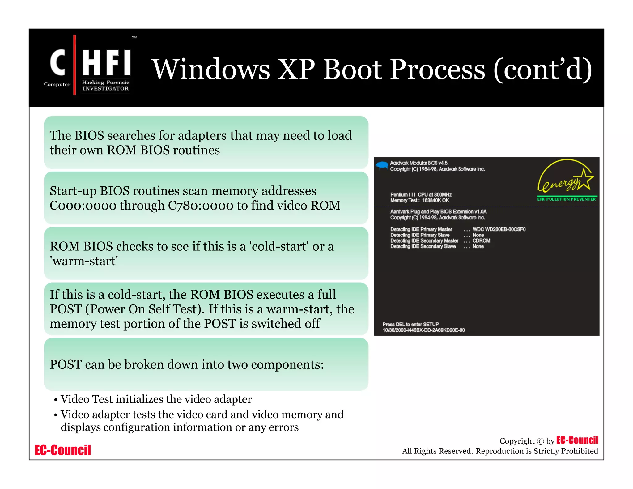 EC-Council
Copyright © by EC-Council
All Rights Reserved. Reproduction is Strictly Prohibited
Windows XP Boot Process (cont’d)
The BIOS searches for adapters that may need to load
their own ROM BIOS routines
Start-up BIOS routines scan memory addresses
C000:0000 through C780:0000 to find video ROM
ROM BIOS checks to see if this is a 'cold-start' or a
'warm-start'
If this is a cold-start, the ROM BIOS executes a full
POST (Power On Self Test). If this is a warm-start, the
memory test portion of the POST is switched off
POST can be broken down into two components:
• Video Test initializes the video adapter
• Video adapter tests the video card and video memory and
displays configuration information or any errors
 