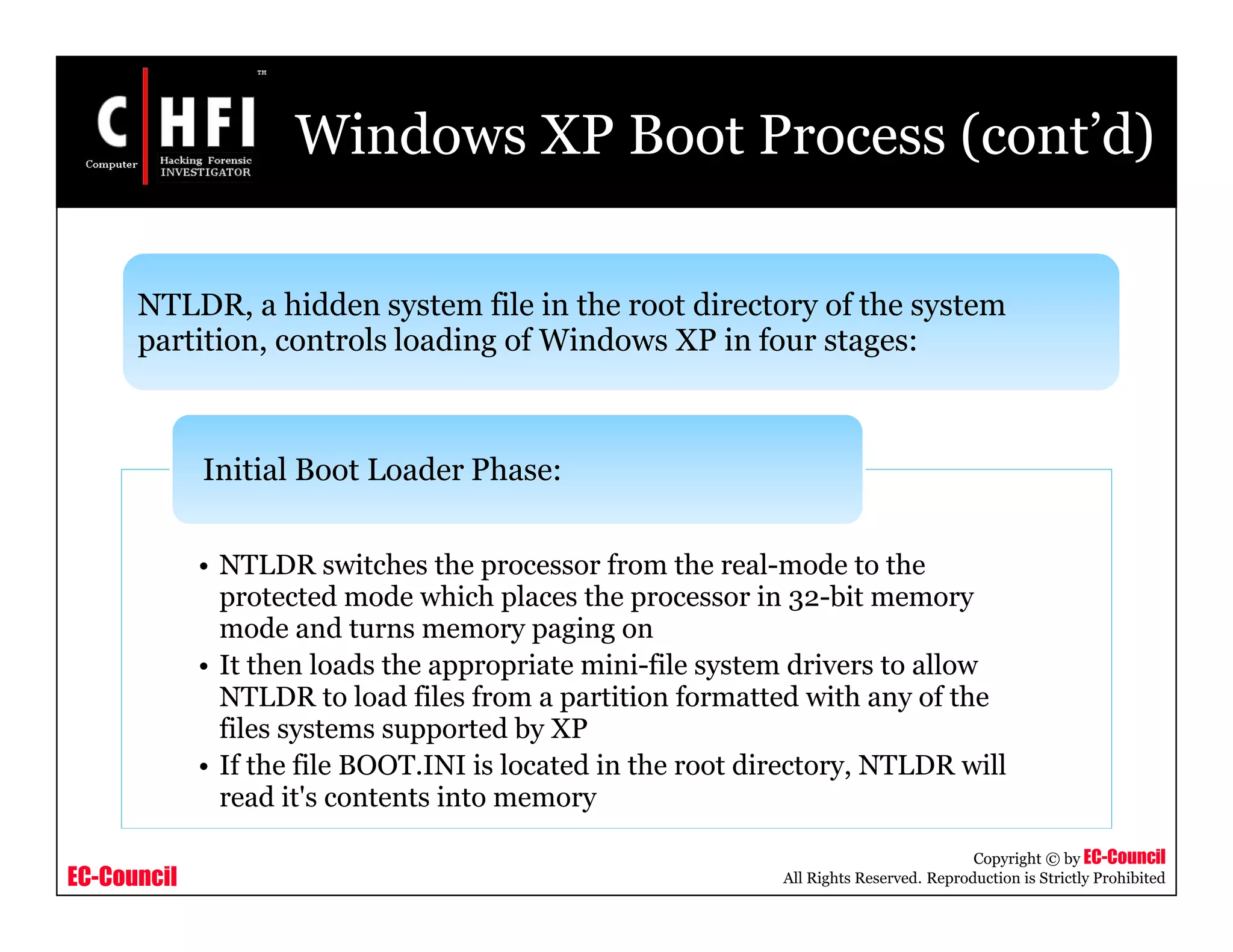 EC-Council
Copyright © by EC-Council
All Rights Reserved. Reproduction is Strictly Prohibited
Windows XP Boot Process (cont’d)
NTLDR, a hidden system file in the root directory of the system
partition, controls loading of Windows XP in four stages:
• NTLDR switches the processor from the real-mode to the
protected mode which places the processor in 32-bit memory
mode and turns memory paging on
• It then loads the appropriate mini-file system drivers to allow
NTLDR to load files from a partition formatted with any of the
files systems supported by XP
• If the file BOOT.INI is located in the root directory, NTLDR will
read it's contents into memory
Initial Boot Loader Phase:
 