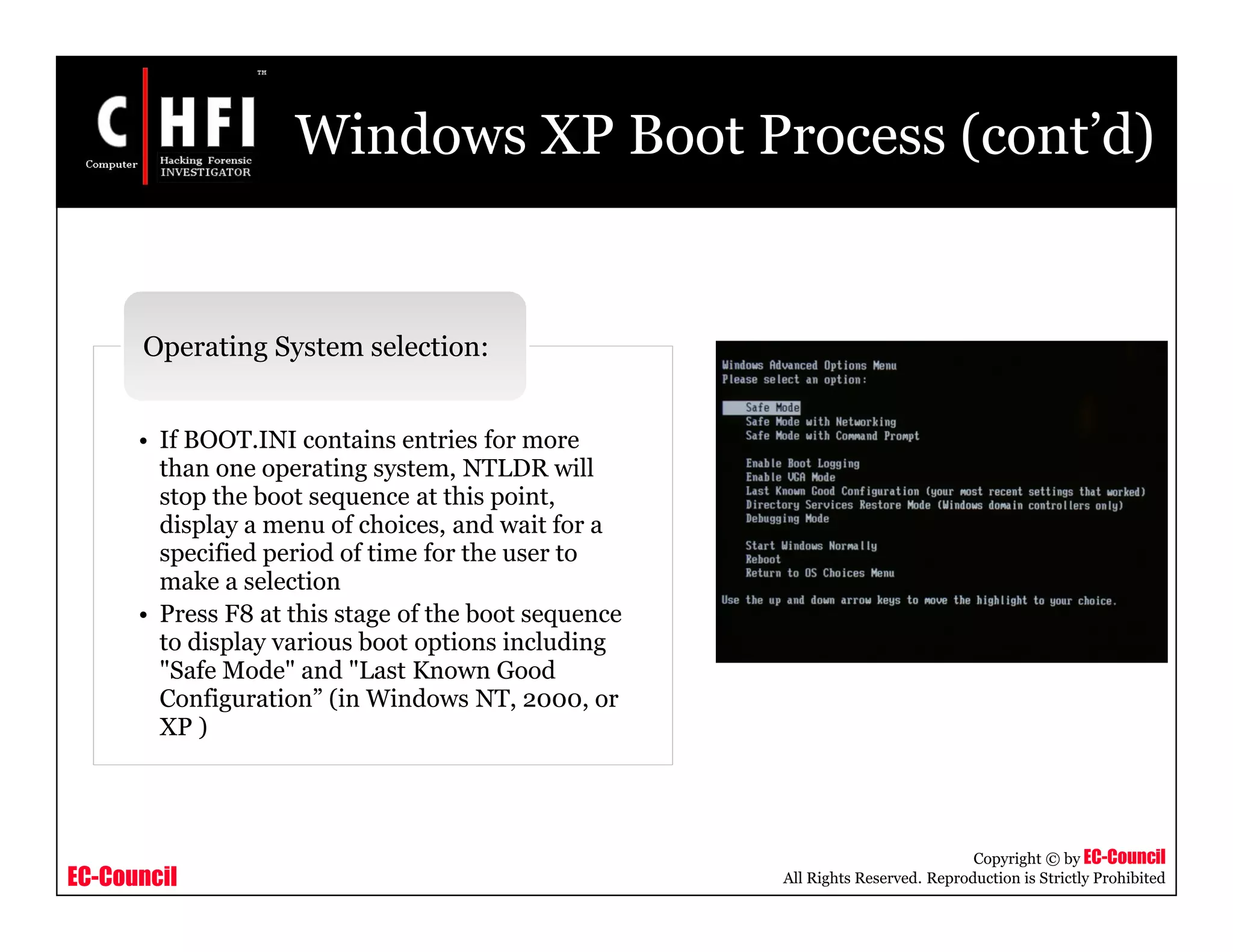 EC-Council
Copyright © by EC-Council
All Rights Reserved. Reproduction is Strictly Prohibited
Windows XP Boot Process (cont’d)
• If BOOT.INI contains entries for more
than one operating system, NTLDR will
stop the boot sequence at this point,
display a menu of choices, and wait for a
specified period of time for the user to
make a selection
• Press F8 at this stage of the boot sequence
to display various boot options including
"Safe Mode" and "Last Known Good
Configuration” (in Windows NT, 2000, or
XP )
Operating System selection:
 