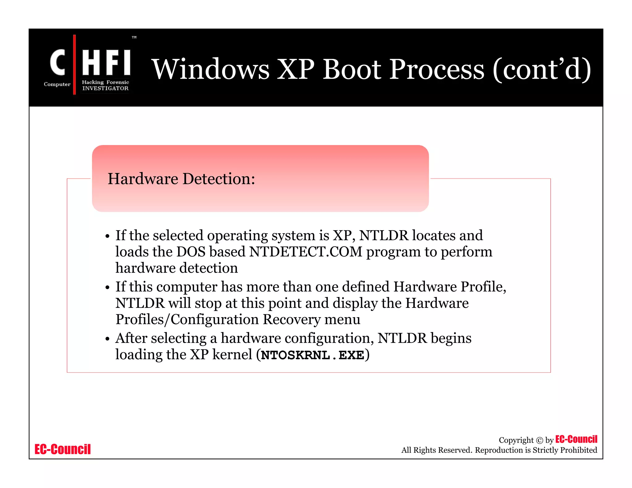 EC-Council
Copyright © by EC-Council
All Rights Reserved. Reproduction is Strictly Prohibited
Windows XP Boot Process (cont’d)
• If the selected operating system is XP, NTLDR locates and
loads the DOS based NTDETECT.COM program to perform
hardware detection
• If this computer has more than one defined Hardware Profile,
NTLDR will stop at this point and display the Hardware
Profiles/Configuration Recovery menu
• After selecting a hardware configuration, NTLDR begins
loading the XP kernel (NTOSKRNL.EXE)
Hardware Detection:
 
