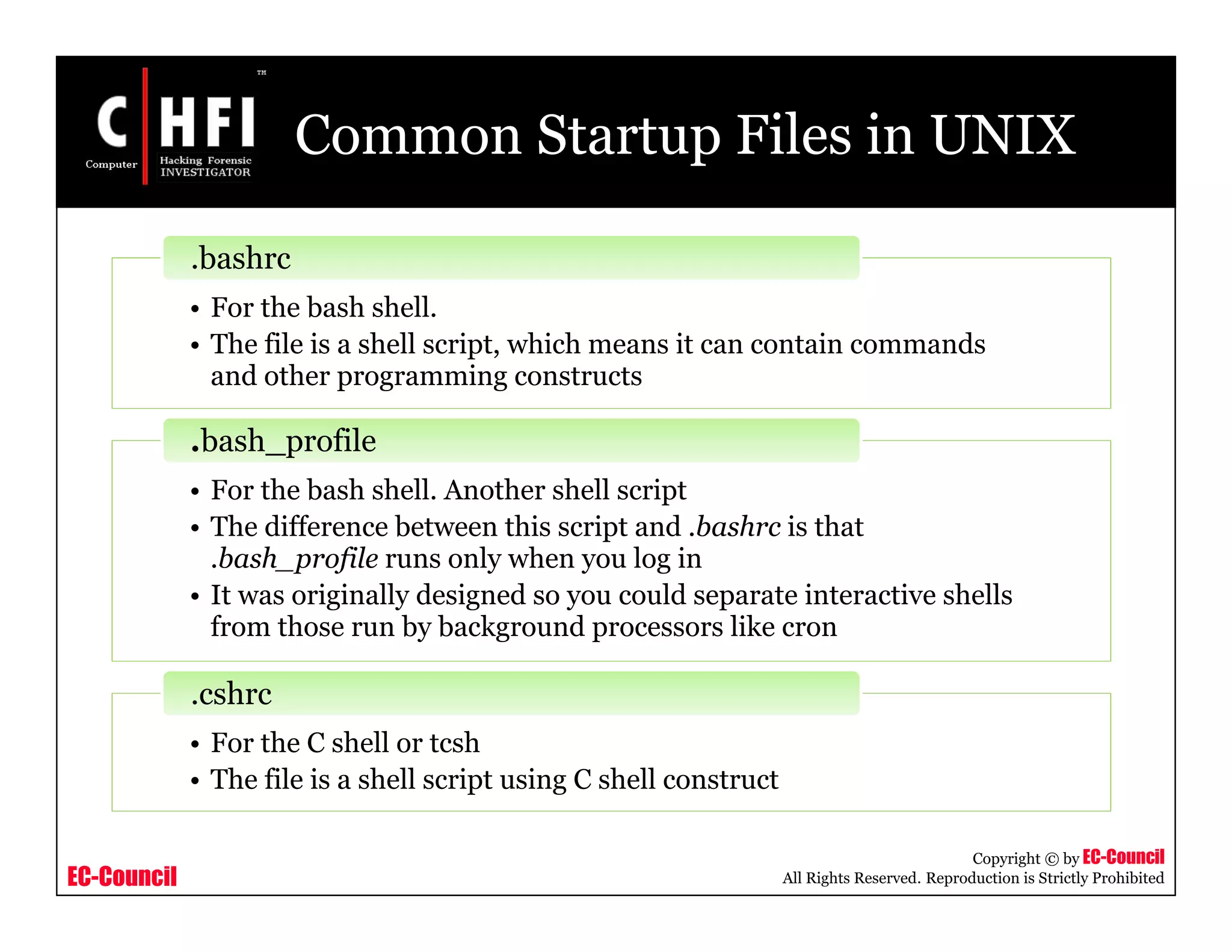 EC-Council
Copyright © by EC-Council
All Rights Reserved. Reproduction is Strictly Prohibited
Common Startup Files in UNIX
• For the bash shell.
• The file is a shell script, which means it can contain commands
and other programming constructs
.bashrc
• For the bash shell. Another shell script
• The difference between this script and .bashrc is that
.bash_profile runs only when you log in
• It was originally designed so you could separate interactive shells
from those run by background processors like cron
.bash_profile
• For the C shell or tcsh
• The file is a shell script using C shell construct
.cshrc
 
