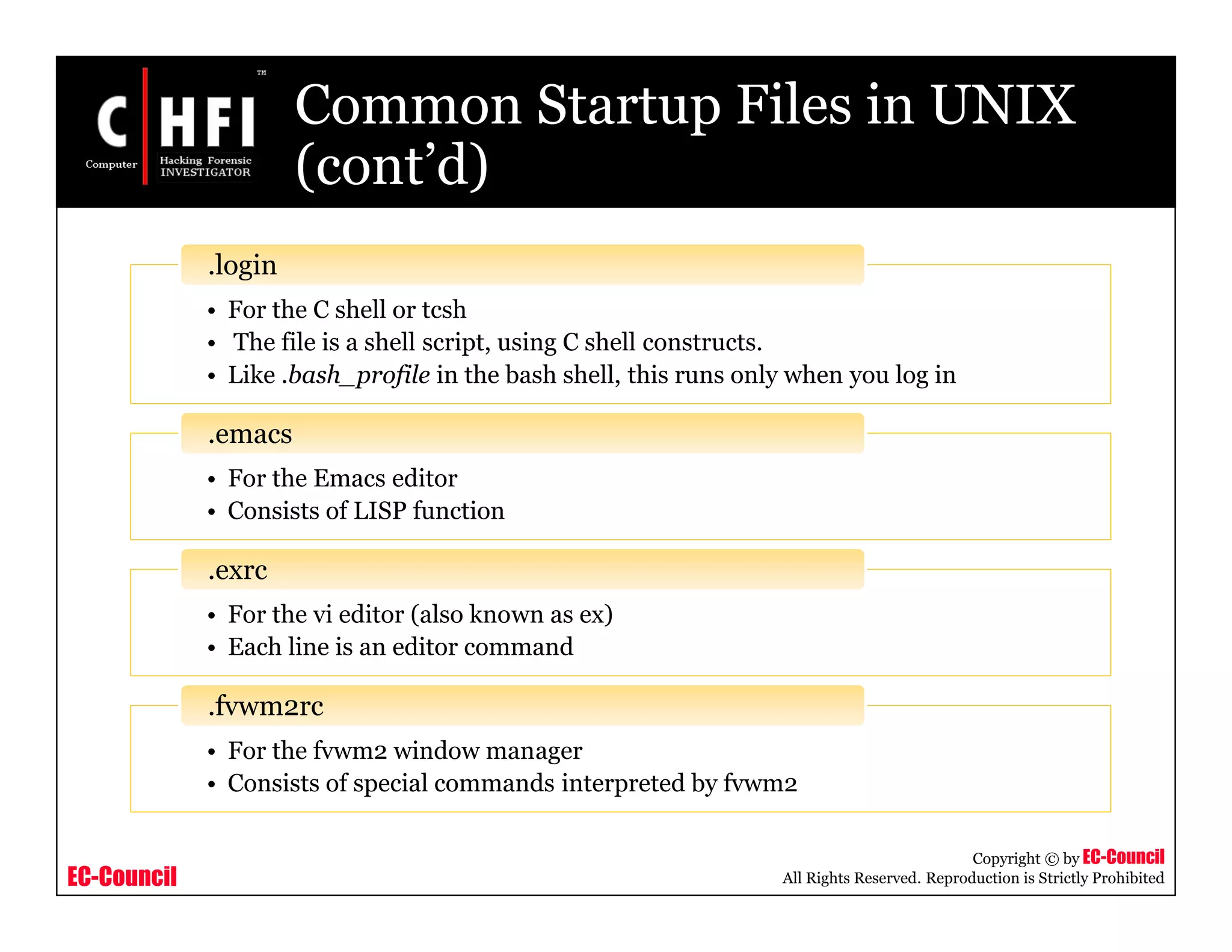 EC-Council
Copyright © by EC-Council
All Rights Reserved. Reproduction is Strictly Prohibited
Common Startup Files in UNIX
(cont’d)
• For the C shell or tcsh
• The file is a shell script, using C shell constructs.
• Like .bash_profile in the bash shell, this runs only when you log in
.login
• For the Emacs editor
• Consists of LISP function
.emacs
• For the vi editor (also known as ex)
• Each line is an editor command
.exrc
• For the fvwm2 window manager
• Consists of special commands interpreted by fvwm2
.fvwm2rc
 