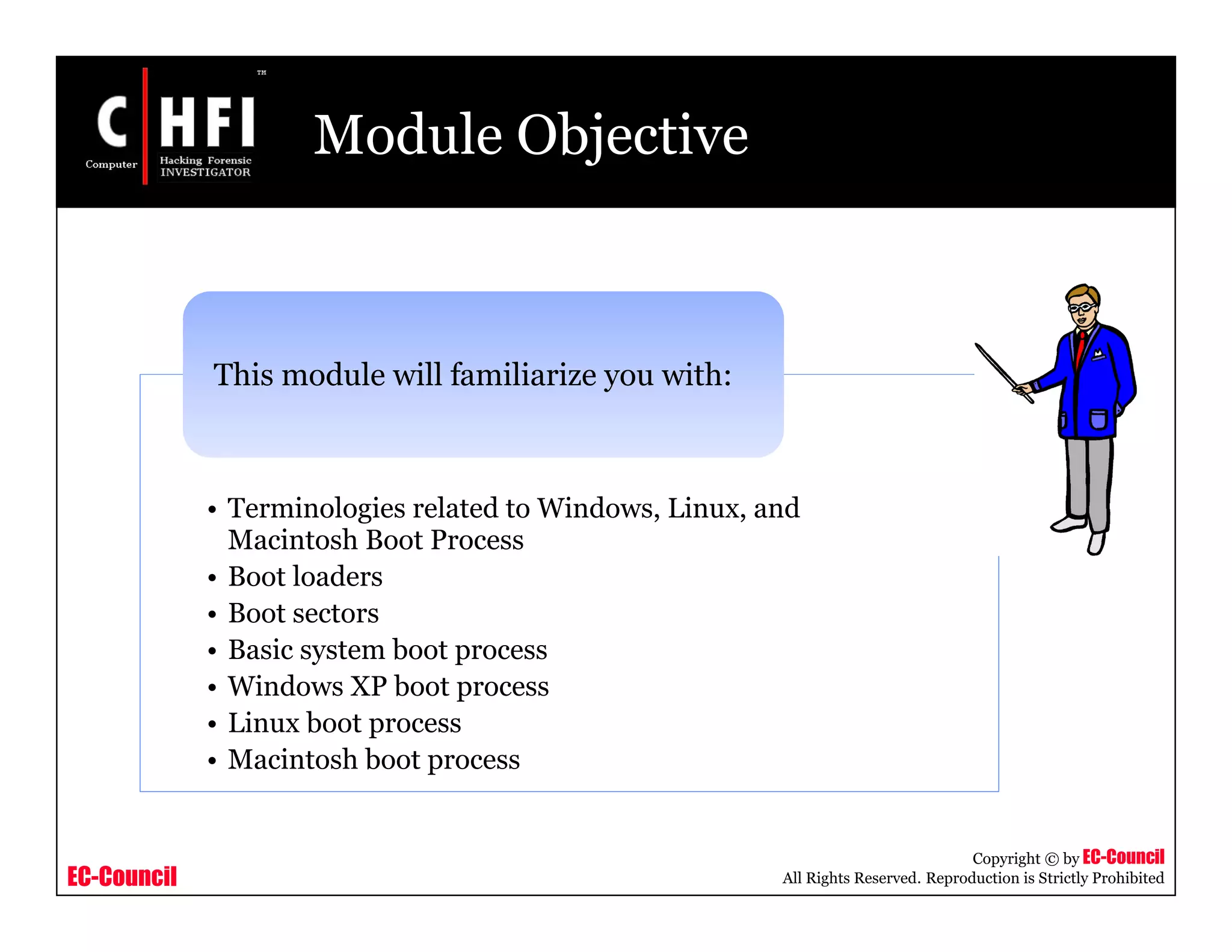 EC-Council
Copyright © by EC-Council
All Rights Reserved. Reproduction is Strictly Prohibited
Module Objective
• Terminologies related to Windows, Linux, and
Macintosh Boot Process
• Boot loaders
• Boot sectors
• Basic system boot process
• Windows XP boot process
• Linux boot process
• Macintosh boot process
This module will familiarize you with:
 