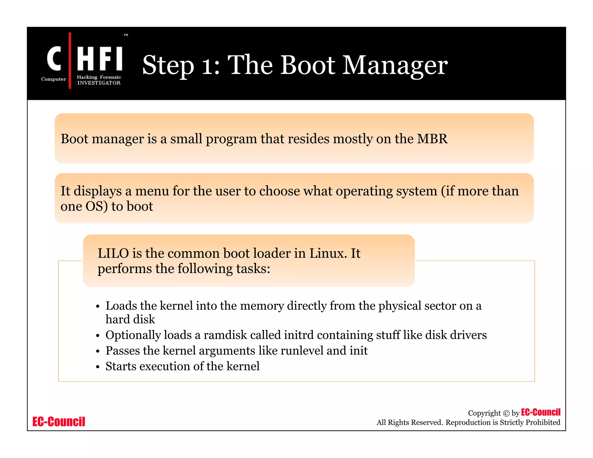 EC-Council
Copyright © by EC-Council
All Rights Reserved. Reproduction is Strictly Prohibited
Step 1: The Boot Manager
Boot manager is a small program that resides mostly on the MBR
It displays a menu for the user to choose what operating system (if more than
one OS) to boot
• Loads the kernel into the memory directly from the physical sector on a
hard disk
• Optionally loads a ramdisk called initrd containing stuff like disk drivers
• Passes the kernel arguments like runlevel and init
• Starts execution of the kernel
LILO is the common boot loader in Linux. It
performs the following tasks:
 