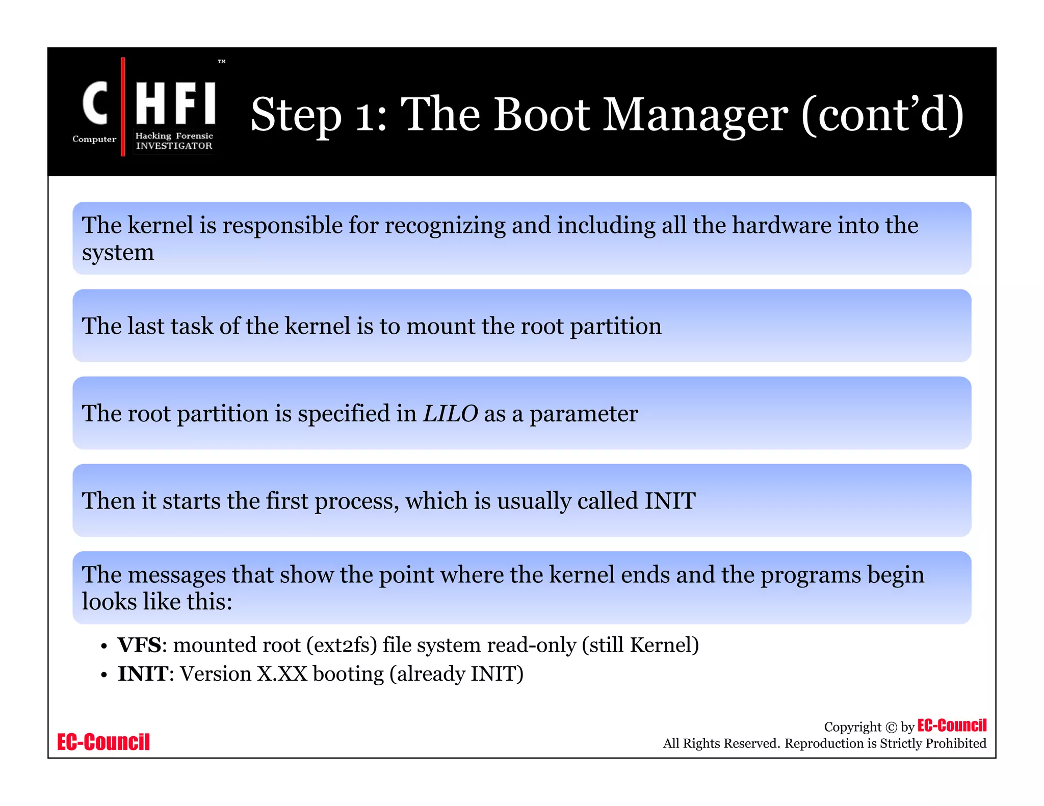 EC-Council
Copyright © by EC-Council
All Rights Reserved. Reproduction is Strictly Prohibited
Step 1: The Boot Manager (cont’d)
The kernel is responsible for recognizing and including all the hardware into the
system
The last task of the kernel is to mount the root partition
The root partition is specified in LILO as a parameter
Then it starts the first process, which is usually called INIT
The messages that show the point where the kernel ends and the programs begin
looks like this:
• VFS: mounted root (ext2fs) file system read-only (still Kernel)
• INIT: Version X.XX booting (already INIT)
 
