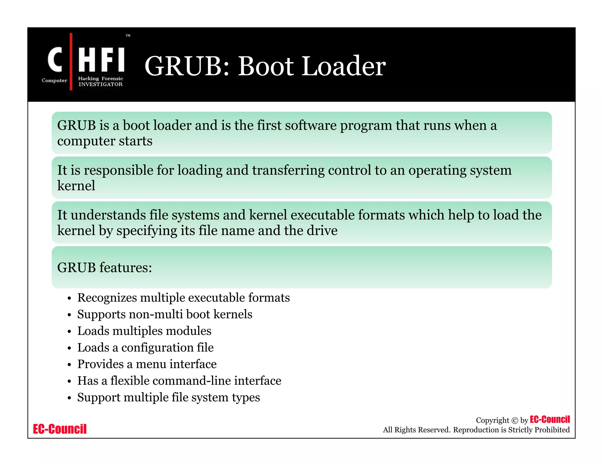 EC-Council
Copyright © by EC-Council
All Rights Reserved. Reproduction is Strictly Prohibited
GRUB: Boot Loader
GRUB is a boot loader and is the first software program that runs when a
computer starts
It is responsible for loading and transferring control to an operating system
kernel
It understands file systems and kernel executable formats which help to load the
kernel by specifying its file name and the drive
GRUB features:
• Recognizes multiple executable formats
• Supports non-multi boot kernels
• Loads multiples modules
• Loads a configuration file
• Provides a menu interface
• Has a flexible command-line interface
• Support multiple file system types
 